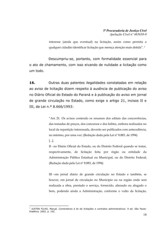 5ª Procuradoria de Justiça Cível
                                                                     Apelação Cível nº 465638-0

                interesse (ainda que eventual) na licitação, assim como permita a
                qualquer cidadão identificar licitação que mereça atenção mais detida”. 7


                Descumpriu-se, portanto, com formalidade essencial para
o ato de chamamento, com isso eivando de nulidade a licitação como
um todo.


16.             Outras duas patentes ilegalidades constatadas em relação
ao aviso de licitação dizem respeito à ausência de publicação do aviso
no Diário Oficial do Estado do Paraná e à publicação do aviso em jornal
de grande circulação no Estado, como exige o artigo 21, incisos II e
III, da Lei n.º 8.666/1993:


                “Art. 21. Os avisos contendo os resumos dos editais das concorrências,
                das tomadas de preços, dos concursos e dos leilões, embora realizados no
                local da repartição interessada, deverão ser publicados com antecedência,
                no mínimo, por uma vez: (Redação dada pela Lei nº 8.883, de 1994)
                [...].
                II - no Diário Oficial do Estado, ou do Distrito Federal quando se tratar,
                respectivamente,      de    licitação   feita   por   órgão    ou    entidade     da
                Administração Pública Estadual ou Municipal, ou do Distrito Federal;
                (Redação dada pela Lei nº 8.883, de 1994)


                III - em jornal diário de grande circulação no Estado e também, se
                houver, em jornal de circulação no Município ou na região onde será
                realizada a obra, prestado o serviço, fornecido, alienado ou alugado o
                bem, podendo ainda a Administração, conforme o vulto da licitação,




7
  JUSTEN FILHO, Marçal. Comentários à lei de licitações e contratos administrativos. 9 ed. São Paulo:
Dialética. 2002. p. 192.
                                                                                                  18
 