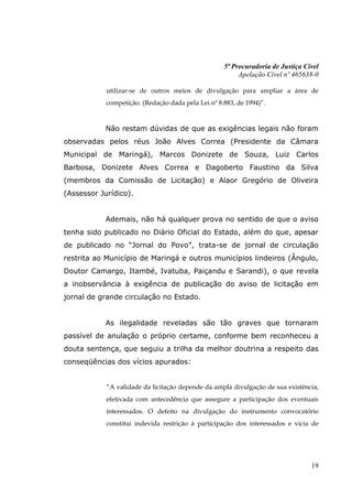5ª Procuradoria de Justiça Cível
                                                         Apelação Cível nº 465638-0

            utilizar-se de outros meios de divulgação para ampliar a área de
            competição. (Redação dada pela Lei nº 8.883, de 1994)”.


            Não restam dúvidas de que as exigências legais não foram
observadas pelos réus João Alves Correa (Presidente da Câmara
Municipal de Maringá), Marcos Donizete de Souza, Luiz Carlos
Barbosa, Donizete Alves Correa e Dagoberto Faustino da Silva
(membros da Comissão de Licitação) e Alaor Gregório de Oliveira
(Assessor Jurídico).


            Ademais, não há qualquer prova no sentido de que o aviso
tenha sido publicado no Diário Oficial do Estado, além do que, apesar
de publicado no “Jornal do Povo”, trata-se de jornal de circulação
restrita ao Município de Maringá e outros municípios lindeiros (Ângulo,
Doutor Camargo, Itambé, Ivatuba, Paiçandu e Sarandi), o que revela
a inobservância à exigência de publicação do aviso de licitação em
jornal de grande circulação no Estado.


            As ilegalidade reveladas são tão graves que tornaram
passível de anulação o próprio certame, conforme bem reconheceu a
douta sentença, que seguiu a trilha da melhor doutrina a respeito das
conseqüências dos vícios apurados:


            “A validade da licitação depende da ampla divulgação de sua existência,
            efetivada com antecedência que assegure a participação dos eventuais
            interessados. O defeito na divulgação do instrumento convocatório
            constitui indevida restrição à participação dos interessados e vicia de




                                                                                 19
 
