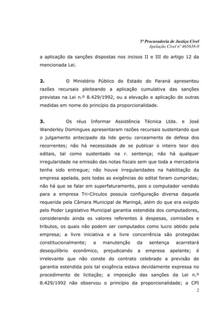5ª Procuradoria de Justiça Cível
                                                       Apelação Cível nº 465638-0

a aplicação da sanções dispostas nos incisos II e III do artigo 12 da
mencionada Lei.


2.          O Ministério Público do Estado do Paraná apresentou
razões recursais pleiteando a aplicação cumulativa das sanções
previstas na Lei n.º 8.429/1992, ou a elevação e aplicação de outras
medidas em nome do princípio da proporcionalidade.


3.          Os    réus   Informar   Assistência     Técnica     Ltda.   e   José
Wanderley Domingues apresentaram razões recursais sustentando que
o julgamento antecipado da lide gerou cerceamento de defesa dos
recorrentes; não há necessidade de se publicar o inteiro teor dos
editais, tal como sustentado na r. sentença; não há qualquer
irregularidade na emissão das notas fiscais sem que toda a mercadoria
tenha sido entregue; não houve irregularidades na habilitação da
empresa apelada, pois todas as exigências do edital foram cumpridas;
não há que se falar em superfaturamento, pois o computador vendido
para a empresa Tri-Círculos possuía configuração diversa daquela
requerida pela Câmara Municipal de Maringá, além do que era exigido
pelo Poder Legislativo Municipal garantia estendida dos computadores,
considerando ainda os valores referentes à despesas, comissões e
tributos, os quais não podem ser computados como lucro obtido pela
empresa; a livre iniciativa e a livre concorrência são protegidas
constitucionalmente;     a    manutenção     da        sentença      acarretará
desequilíbrio    econômico,   prejudicando    a      empresa      apelante;     é
irrelevante que não conste do contrato celebrado a previsão de
garantia estendida pois tal exigência estava devidamente expressa no
procedimento de licitação; a imposição das sanções da Lei n.º
8.429/1992 não observou o princípio da proporcionalidade; a CPI
                                                                                2
 