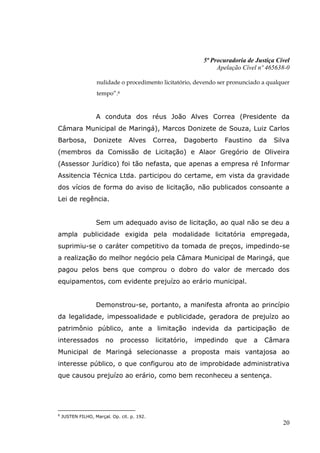 5ª Procuradoria de Justiça Cível
                                                                   Apelação Cível nº 465638-0

                   nulidade o procedimento licitatório, devendo ser pronunciado a qualquer
                   tempo”.8


                   A conduta dos réus João Alves Correa (Presidente da
Câmara Municipal de Maringá), Marcos Donizete de Souza, Luiz Carlos
Barbosa,          Donizete        Alves      Correa,   Dagoberto     Faustino       da   Silva
(membros da Comissão de Licitação) e Alaor Gregório de Oliveira
(Assessor Jurídico) foi tão nefasta, que apenas a empresa ré Informar
Assitencia Técnica Ltda. participou do certame, em vista da gravidade
dos vícios de forma do aviso de licitação, não publicados consoante a
Lei de regência.


                   Sem um adequado aviso de licitação, ao qual não se deu a
ampla publicidade exigida pela modalidade licitatória empregada,
suprimiu-se o caráter competitivo da tomada de preços, impedindo-se
a realização do melhor negócio pela Câmara Municipal de Maringá, que
pagou pelos bens que comprou o dobro do valor de mercado dos
equipamentos, com evidente prejuízo ao erário municipal.


                   Demonstrou-se, portanto, a manifesta afronta ao princípio
da legalidade, impessoalidade e publicidade, geradora de prejuízo ao
patrimônio público, ante a limitação indevida da participação de
interessados           no     processo       licitatório,   impedindo    que    a    Câmara
Municipal de Maringá selecionasse a proposta mais vantajosa ao
interesse público, o que configurou ato de improbidade administrativa
que causou prejuízo ao erário, como bem reconheceu a sentença.




8
    JUSTEN FILHO, Marçal. Op. cit. p. 192.
                                                                                           20
 