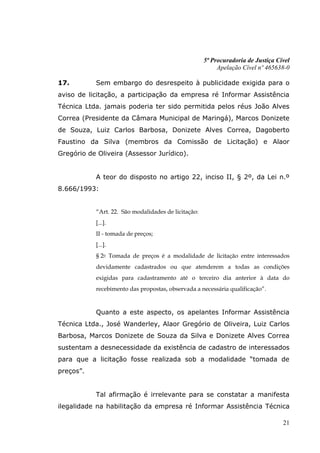 5ª Procuradoria de Justiça Cível
                                                          Apelação Cível nº 465638-0

17.        Sem embargo do desrespeito à publicidade exigida para o
aviso de licitação, a participação da empresa ré Informar Assistência
Técnica Ltda. jamais poderia ter sido permitida pelos réus João Alves
Correa (Presidente da Câmara Municipal de Maringá), Marcos Donizete
de Souza, Luiz Carlos Barbosa, Donizete Alves Correa, Dagoberto
Faustino da Silva (membros da Comissão de Licitação) e Alaor
Gregório de Oliveira (Assessor Jurídico).


           A teor do disposto no artigo 22, inciso II, § 2º, da Lei n.º
8.666/1993:


           “Art. 22. São modalidades de licitação:
           [...].
           II - tomada de preços;
           [...].
           § 2o Tomada de preços é a modalidade de licitação entre interessados
           devidamente cadastrados ou que atenderem a todas as condições
           exigidas para cadastramento até o terceiro dia anterior à data do
           recebimento das propostas, observada a necessária qualificação”.


           Quanto a este aspecto, os apelantes Informar Assistência
Técnica Ltda., José Wanderley, Alaor Gregório de Oliveira, Luiz Carlos
Barbosa, Marcos Donizete de Souza da Silva e Donizete Alves Correa
sustentam a desnecessidade da existência de cadastro de interessados
para que a licitação fosse realizada sob a modalidade “tomada de
preços”.


           Tal afirmação é irrelevante para se constatar a manifesta
ilegalidade na habilitação da empresa ré Informar Assistência Técnica

                                                                                  21
 