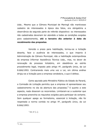 5ª Procuradoria de Justiça Cível
                                                                Apelação Cível nº 465638-0

Ltda.. Mesmo que a Câmara Municipal de Maringá não mantivesse
cadastro de interessados à época dos fatos, era obrigatória a
observância da segunda parte do referido dispositivo: os interessados
não cadastrados deveriam ter atendido a todas as condições exigidas
para cadastramento, até o terceiro dia anterior à data do
recebimento das propostas.


               Vencido o prazo para habilitação, tornou-se a licitação
deserta,      face    a     ausência     de    interessados,      o   que    imporia     à
Administração da Câmara Municipal, não a habilitação extemporânea
da empresa Informar Assistência Técnica Ltda., mas, no dever de
renovação       do      processo       licitatório,   em     obediência      ao    estrito
procedimento legal, imposto pelo artigo 4º, parágrafo único, da Lei
8.666/1993. Contrariando mais uma vez a Lei, em última análise
dirigiu-se a licitação para a empresa vendedora, o que é defeso.


               Como apurado pelo Ministério Público do Estado do Paraná,
a Comissão de Licitação permitiu que a empresa ré apresentasse seu
cadastramento no dia da abertura das propostas.9 E quanto a este
aspecto, nada disseram os recorrentes. Limitaram-se a sustentar que
a empresa preenchia os requisitos exigidos para participar do certame.
Sem qualquer apego ao formalismo, essencial à licitação, não foi
respeitada a norma contida no artigo 4º, parágrafo único, da Lei
8.666/1993:


               “Art. 4º. [...].




9
    F. 221.
                                                                                        22
 