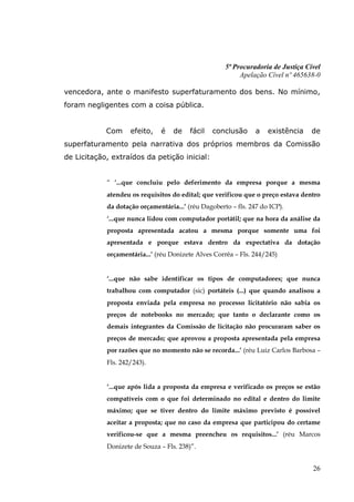 5ª Procuradoria de Justiça Cível
                                                          Apelação Cível nº 465638-0

vencedora, ante o manifesto superfaturamento dos bens. No mínimo,
foram negligentes com a coisa pública.


            Com     efeito,    é   de    fácil   conclusão      a   existência    de
superfaturamento pela narrativa dos próprios membros da Comissão
de Licitação, extraídos da petição inicial:


            “ ‘...que concluiu pelo deferimento da empresa porque a mesma
            atendeu os requisitos do edital; que verificou que o preço estava dentro
            da dotação orçamentária...’ (réu Dagoberto – fls. 247 do ICP).
            ‘...que nunca lidou com computador portátil; que na hora da análise da
            proposta apresentada acatou a mesma porque somente uma foi
            apresentada e porque estava dentro da expectativa da dotação
            orçamentária...’ (réu Donizete Alves Corrêa – Fls. 244/245)


            ‘...que não sabe identificar os tipos de computadores; que nunca
            trabalhou com computador (sic) portáteis (...) que quando analisou a
            proposta enviada pela empresa no processo licitatório não sabia os
            preços de notebooks no mercado; que tanto o declarante como os
            demais integrantes da Comissão de licitação não procuraram saber os
            preços de mercado; que aprovou a proposta apresentada pela empresa
            por razões que no momento não se recorda...’ (réu Luiz Carlos Barbosa –
            Fls. 242/243).


            ‘...que após lida a proposta da empresa e verificado os preços se estão
            compatíveis com o que foi determinado no edital e dentro do limite
            máximo; que se tiver dentro do limite máximo previsto é possível
            aceitar a proposta; que no caso da empresa que participou do certame
            verificou-se que a mesma preencheu os requisitos...’ (réu Marcos
            Donizete de Souza – Fls. 238)”.


                                                                                  26
 