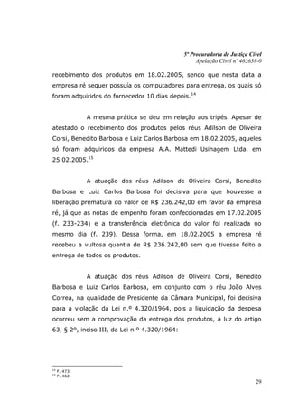 5ª Procuradoria de Justiça Cível
                                                    Apelação Cível nº 465638-0

recebimento dos produtos em 18.02.2005, sendo que nesta data a
empresa ré sequer possuía os computadores para entrega, os quais só
foram adquiridos do fornecedor 10 dias depois.14


               A mesma prática se deu em relação aos tripés. Apesar de
atestado o recebimento dos produtos pelos réus Adilson de Oliveira
Corsi, Benedito Barbosa e Luiz Carlos Barbosa em 18.02.2005, aqueles
só foram adquiridos da empresa A.A. Mattedi Usinagem Ltda. em
25.02.2005.15


               A atuação dos réus Adilson de Oliveira Corsi, Benedito
Barbosa e Luiz Carlos Barbosa foi decisiva para que houvesse a
liberação prematura do valor de R$ 236.242,00 em favor da empresa
ré, já que as notas de empenho foram confeccionadas em 17.02.2005
(f. 233-234) e a transferência eletrônica do valor foi realizada no
mesmo dia (f. 239). Dessa forma, em 18.02.2005 a empresa ré
recebeu a vultosa quantia de R$ 236.242,00 sem que tivesse feito a
entrega de todos os produtos.


               A atuação dos réus Adilson de Oliveira Corsi, Benedito
Barbosa e Luiz Carlos Barbosa, em conjunto com o réu João Alves
Correa, na qualidade de Presidente da Câmara Municipal, foi decisiva
para a violação da Lei n.º 4.320/1964, pois a liquidação da despesa
ocorreu sem a comprovação da entrega dos produtos, à luz do artigo
63, § 2º, inciso III, da Lei n.º 4.320/1964:




14
     F. 473.
15
     F. 462.
                                                                            29
 