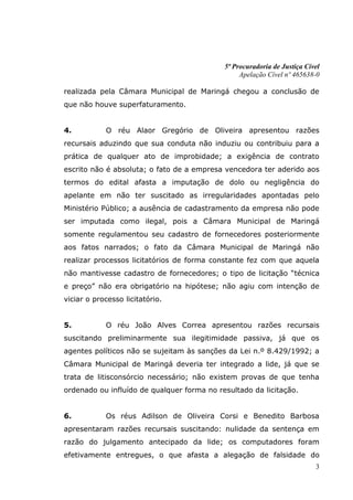 5ª Procuradoria de Justiça Cível
                                                 Apelação Cível nº 465638-0

realizada pela Câmara Municipal de Maringá chegou a conclusão de
que não houve superfaturamento.


4.          O réu Alaor Gregório de Oliveira apresentou razões
recursais aduzindo que sua conduta não induziu ou contribuiu para a
prática de qualquer ato de improbidade; a exigência de contrato
escrito não é absoluta; o fato de a empresa vencedora ter aderido aos
termos do edital afasta a imputação de dolo ou negligência do
apelante em não ter suscitado as irregularidades apontadas pelo
Ministério Público; a ausência de cadastramento da empresa não pode
ser imputada como ilegal, pois a Câmara Municipal de Maringá
somente regulamentou seu cadastro de fornecedores posteriormente
aos fatos narrados; o fato da Câmara Municipal de Maringá não
realizar processos licitatórios de forma constante fez com que aquela
não mantivesse cadastro de fornecedores; o tipo de licitação “técnica
e preço” não era obrigatório na hipótese; não agiu com intenção de
viciar o processo licitatório.


5.          O réu João Alves Correa apresentou razões recursais
suscitando preliminarmente sua ilegitimidade passiva, já que os
agentes políticos não se sujeitam às sanções da Lei n.º 8.429/1992; a
Câmara Municipal de Maringá deveria ter integrado a lide, já que se
trata de litisconsórcio necessário; não existem provas de que tenha
ordenado ou influído de qualquer forma no resultado da licitação.


6.          Os réus Adilson de Oliveira Corsi e Benedito Barbosa
apresentaram razões recursais suscitando: nulidade da sentença em
razão do julgamento antecipado da lide; os computadores foram
efetivamente entregues, o que afasta a alegação de falsidade do
                                                                          3
 