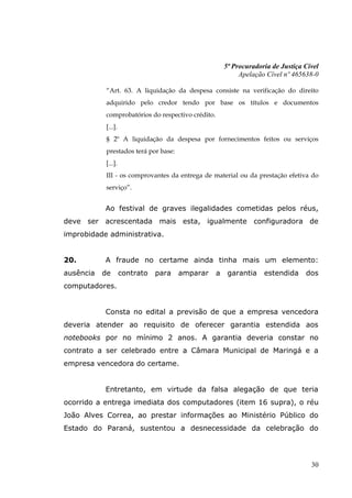 5ª Procuradoria de Justiça Cível
                                                            Apelação Cível nº 465638-0

           “Art. 63. A liquidação da despesa consiste na verificação do direito
           adquirido pelo credor tendo por base os títulos e documentos
           comprobatórios do respectivo crédito.
           [...].
           § 2º A liquidação da despesa por fornecimentos feitos ou serviços
           prestados terá por base:
           [...].
           III - os comprovantes da entrega de material ou da prestação efetiva do
           serviço”.


           Ao festival de graves ilegalidades cometidas pelos réus,
deve ser acrescentada mais esta, igualmente configuradora de
improbidade administrativa.


20.        A fraude no certame ainda tinha mais um elemento:
ausência   de       contrato   para   amparar      a    garantia    estendida     dos
computadores.


           Consta no edital a previsão de que a empresa vencedora
deveria atender ao requisito de oferecer garantia estendida aos
notebooks por no mínimo 2 anos. A garantia deveria constar no
contrato a ser celebrado entre a Câmara Municipal de Maringá e a
empresa vencedora do certame.


           Entretanto, em virtude da falsa alegação de que teria
ocorrido a entrega imediata dos computadores (item 16 supra), o réu
João Alves Correa, ao prestar informações ao Ministério Público do
Estado do Paraná, sustentou a desnecessidade da celebração do




                                                                                    30
 