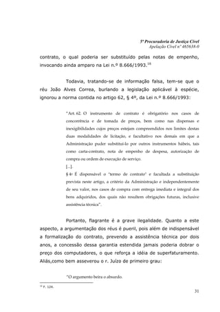 5ª Procuradoria de Justiça Cível
                                                          Apelação Cível nº 465638-0

contrato, o qual poderia ser substituído pelas notas de empenho,
invocando ainda amparo na Lei n.º 8.666/1993.16


               Todavia, tratando-se de informação falsa, tem-se que o
réu João Alves Correa, burlando a legislação aplicável à espécie,
ignorou a norma contida no artigo 62, § 4º, da Lei n.º 8.666/1993:


               “Art. 62. O instrumento de contrato é obrigatório nos casos de
               concorrência e de tomada de preços, bem como nas dispensas e
               inexigibilidades cujos preços estejam compreendidos nos limites destas
               duas modalidades de licitação, e facultativo nos demais em que a
               Administração puder substituí-lo por outros instrumentos hábeis, tais
               como carta-contrato, nota de empenho de despesa, autorização de
               compra ou ordem de execução de serviço.
               [...].
               § 4o É dispensável o "termo de contrato" e facultada a substituição
               prevista neste artigo, a critério da Administração e independentemente
               de seu valor, nos casos de compra com entrega imediata e integral dos
               bens adquiridos, dos quais não resultem obrigações futuras, inclusive
               assistência técnica”.


               Portanto, flagrante é a grave ilegalidade. Quanto a este
aspecto, a argumentação dos réus é pueril, pois além de indispensável
a formalização do contrato, prevendo a assistência técnica por dois
anos, a concessão dessa garantia estendida jamais poderia dobrar o
preço dos computadores, o que reforça a idéia de superfaturamento.
Aliás,como bem asseverou o r. Juízo de primeiro grau:


               “O argumento beira o absurdo.

16
     F. 124.
                                                                                  31
 