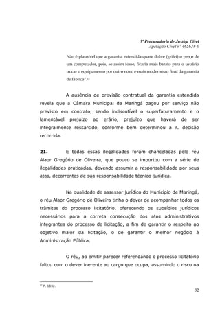 5ª Procuradoria de Justiça Cível
                                                            Apelação Cível nº 465638-0

                Não é plausível que a garantia estendida quase dobre (grifei) o preço de
                um computador, pois, se assim fosse, ficaria mais barato para o usuário
                trocar o equipamento por outro novo e mais moderno ao final da garantia
                de fábrica”.17


                A ausência de previsão contratual da garantia estendida
revela que a Câmara Municipal de Maringá pagou por serviço não
previsto em contrato, sendo indiscutível o superfaturamento e o
lamentável       prejuízo        ao   erário,   prejuízo   que     haverá     de    ser
integralmente ressarcido, conforme bem determinou a r. decisão
recorrida.


21.             E todas essas ilegalidades foram chanceladas pelo réu
Alaor Gregório de Oliveira, que pouco se importou com a série de
ilegalidades praticadas, devendo assumir a responsabilidade por seus
atos, decorrentes de sua responsabilidade técnico-jurídica.


                Na qualidade de assessor jurídico do Município de Maringá,
o réu Alaor Gregório de Oliveira tinha o dever de acompanhar todos os
trâmites do processo licitatório, oferecendo os subsídios jurídicos
necessários para a correta consecução dos atos administrativos
integrantes do processo de licitação, a fim de garantir o respeito ao
objetivo maior da licitação, o de garantir o melhor negócio à
Administração Pública.


                O réu, ao emitir parecer referendando o processo licitatório
faltou com o dever inerente ao cargo que ocupa, assumindo o risco na



17
     F. 1332.
                                                                                     32
 