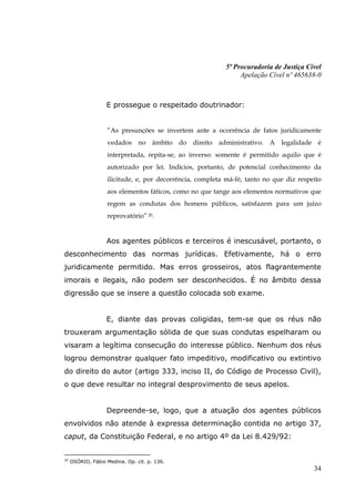 5ª Procuradoria de Justiça Cível
                                                               Apelação Cível nº 465638-0



                   E prossegue o respeitado doutrinador:


                   “As presunções se invertem ante a ocorrência de fatos juridicamente
                   vedados no âmbito do direito administrativo. A legalidade é
                   interpretada, repita-se, ao inverso: somente é permitido aquilo que é
                   autorizado por lei. Indícios, portanto, de potencial conhecimento da
                   ilicitude, e, por decorrência, completa má-fé, tanto no que diz respeito
                   aos elementos fáticos, como no que tange aos elementos normativos que
                   regem as condutas dos homens públicos, satisfazem para um juízo
                   reprovatório” 20.


                   Aos agentes públicos e terceiros é inescusável, portanto, o
desconhecimento das normas jurídicas. Efetivamente, há o erro
juridicamente permitido. Mas erros grosseiros, atos flagrantemente
imorais e ilegais, não podem ser desconhecidos. É no âmbito dessa
digressão que se insere a questão colocada sob exame.


                   E, diante das provas coligidas, tem-se que os réus não
trouxeram argumentação sólida de que suas condutas espelharam ou
visaram a legítima consecução do interesse público. Nenhum dos réus
logrou demonstrar qualquer fato impeditivo, modificativo ou extintivo
do direito do autor (artigo 333, inciso II, do Código de Processo Civil),
o que deve resultar no integral desprovimento de seus apelos.


                   Depreende-se, logo, que a atuação dos agentes públicos
envolvidos não atende à expressa determinação contida no artigo 37,
caput, da Constituição Federal, e no artigo 4º da Lei 8.429/92:


20
     OSÓRIO, Fábio Medina. Op. cit. p. 136.
                                                                                        34
 