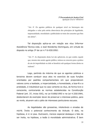 5ª Procuradoria de Justiça Cível
                                                         Apelação Cível nº 465638-0



             “Art. 4º. Os agentes públicos de qualquer nível ou hierarquia são
             obrigados a velar pela estrita observância dos princípios de legalidade,
             impessoalidade, moralidade e publicidade no trato dos assuntos que lhes
             são afetos”.


             Tal disposição aplica-se em relação aos réus Informar
Assistência Técnica Ltda. e José Wanderley Domingues, em virtude do
disposto no artigo 3º da Lei n.º 8.429/1992:


             “Art. 3º. As disposições desta Lei são aplicáveis, no que couber, àquele
             que, mesmo não sendo agente público, induza ou concorra para a prática
             do ato de improbidade ou dele se beneficie sob qualquer forma direta ou
             indireta”.


             Logo, partindo da máxima de que os agentes públicos e
terceiros devem conduzir seus atos no exercício de suas funções
orientados   por    padrões     comportamentais        em    que    preponderam
valores como a lealdade, a imparcialidade, a honestidade, a boa-fé e a
probidade, é indubitável que no caso vertente os réus, de forma livre e
consciente, contrariando as normas estabelecidas na Constituição
Federal (art. 37, inciso XXI), na Lei 8.666/1993 e na Lei 4.320/1964,
desbordaram do exemplar dever de preservar o interesse público, para
ao revés, atuarem sob o pálio de interesses particulares escusos.


             As ilegalidades são grosseiras, intoleráveis e eivadas de
má-fé. Ínsito o potencial conhecimento da ilicitude. O dolo, na
hipótese, é in re ipsa. Outrossim, merece especial destaque o fato de
ser ínsita, na hipótese, a lesão à moralidade administrativa. É bem

                                                                                  35
 