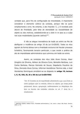5ª Procuradoria de Justiça Cível
                                                                   Apelação Cível nº 465638-0

verdade que, para fins de configuração da imoralidade, é importante
considerar o elemento volitivo da conduta, porque não se pune
simplesmente o erro. No entanto, o ato ímprobo “[...] é revelado pelo
desvio de finalidade, pela falta de idoneidade ou razoabilidade do
objeto ou dos motivos, estabelecendo-se o dolo in re ipsa ou a culpa
nas suas modalidades (quando cabível)”21.


                E não se alegue inexistência de lesão ao erário ao fito de
desfigurar a incidência do artigo 10 da Lei 8.429/92. Todos os réus
agiram de forma dolosa com a finalidade exclusiva de fraudar processo
licitatório, favorecendo terceiro particular, o que revela a prática de
ato de improbidade administrativa que culminou em lesão ao erário.


                Assim, as condutas dos réus João Alves Correa, Alaor
Gregório de Oliveira, Adilson de Oliveira Corsi, Benedito Barbosa, Luiz
Carlos Barbosa, Marcos Donizete de Souza, Dagoberto Faustino da
Silva, Donizete Alves Correa, Informar Assistência Técnica Ltda. e José
Wanderley Domingues amoldam-se ao disposto no artigo 10, incisos

I, V, VI, VIII, IX, XI e XII da Lei 8.429/1992:


                “Art. 10. Constitui ato de improbidade administrativa que causa lesão ao
                erário qualquer ação ou omissão, dolosa ou culposa, que enseje perda
                patrimonial, desvio, apropriação, malbaratamento ou dilapidação dos
                bens ou haveres das entidades referidas no art. 1º desta lei, e
                notadamente:




21
  MARTINS JÚNIOR, Wallace Paiva. Probidade administrativa, 2 ed. ampl. e atual. São Paulo: Saraiva,
2002. p. 40.
                                                                                                36
 