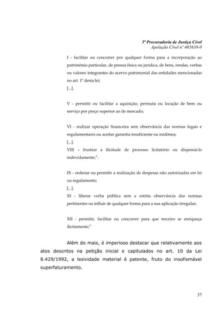 5ª Procuradoria de Justiça Cível
                                                         Apelação Cível nº 465638-0

          I - facilitar ou concorrer por qualquer forma para a incorporação ao
          patrimônio particular, de pessoa física ou jurídica, de bens, rendas, verbas
          ou valores integrantes do acervo patrimonial das entidades mencionadas
          no art. 1º desta lei;
          [...].


          V - permitir ou facilitar a aquisição, permuta ou locação de bem ou
          serviço por preço superior ao de mercado;


          VI - realizar operação financeira sem observância das normas legais e
          regulamentares ou aceitar garantia insuficiente ou inidônea;
          [...].
          VIII – frustrar a ilicitude de processo licitatório ou dispensá-lo
          indevidamente;”.


          IX - ordenar ou permitir a realização de despesas não autorizadas em lei
          ou regulamento;
          [...].
          XI - liberar verba pública sem a estrita observância das normas
          pertinentes ou influir de qualquer forma para a sua aplicação irregular;


          XII - permitir, facilitar ou concorrer para que terceiro se enriqueça
          ilicitamente;”


          Além do mais, é imperioso destacar que relativamente aos
atos descritos na petição inicial e capitulados no art. 10 da Lei
8.429/1992, a lesividade material é patente, fruto do insofismável
superfaturamento.




                                                                                     37
 