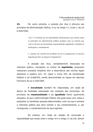 5ª Procuradoria de Justiça Cível
                                                          Apelação Cível nº 465638-0

23.         Por outra vertente, a conduta dos réus é ofensiva aos
princípios da Administração Pública, à luz do artigo 11, inciso I, da Lei
8.429/1992:


            “Art. 11. Constitui ato de improbidade administrativa que atenta contra
            os princípios da administração pública qualquer ação ou omissão que
            viole os deveres de honestidade, imparcialidade, legalidade, e lealdade às
            instituições, e notadamente:


            I - praticar ato visando fim proibido em lei ou regulamento ou diverso
            daquele previsto, na regra de competência;”.


            A    atuação    dos     réus,    completamente          dissociada    do
interesse público, extrapolou os limites da legalidade, porquanto
realizaram processo licitatório sem a observância das normas legais
aplicáveis à espécie (art. 37, caput e inciso XXI, da Constituição
Federal e Lei 8.666/93), sendo descumpridas as regras de natureza
financeira da Lei 4.320/1964.


            A moralidade também foi vilipendiada, em razão do
desvio de finalidade estampado nas condutas dos envolvidos. Os
princípios da impessoalidade e da igualdade foram igualmente
atingidos, já que a Administração Pública não pode atuar com vistas a
prejudicar ou beneficiar pessoas determinadas, uma vez que é sempre
o interesse público que deve nortear o seu comportamento, e, por
conseguinte, o comportamento de seus agentes.


            No   entanto,     em     razão    da   relação     de    consunção      e
especialidade que existe entre o artigo 10 e o artigo 11 da LIA, devem

                                                                                   38
 