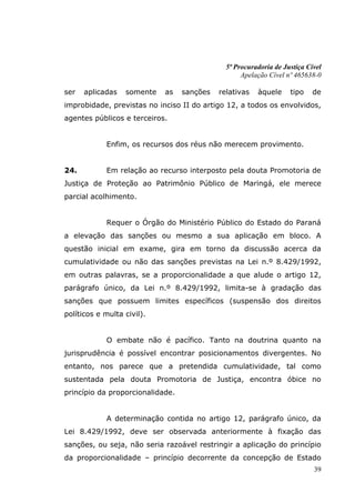 5ª Procuradoria de Justiça Cível
                                                   Apelação Cível nº 465638-0

ser   aplicadas   somente   as    sanções   relativas   àquele     tipo    de
improbidade, previstas no inciso II do artigo 12, a todos os envolvidos,
agentes públicos e terceiros.


            Enfim, os recursos dos réus não merecem provimento.


24.         Em relação ao recurso interposto pela douta Promotoria de
Justiça de Proteção ao Patrimônio Público de Maringá, ele merece
parcial acolhimento.


            Requer o Órgão do Ministério Público do Estado do Paraná
a elevação das sanções ou mesmo a sua aplicação em bloco. A
questão inicial em exame, gira em torno da discussão acerca da
cumulatividade ou não das sanções previstas na Lei n.º 8.429/1992,
em outras palavras, se a proporcionalidade a que alude o artigo 12,
parágrafo único, da Lei n.º 8.429/1992, limita-se à gradação das
sanções que possuem limites específicos (suspensão dos direitos
políticos e multa civil).


            O embate não é pacífico. Tanto na doutrina quanto na
jurisprudência é possível encontrar posicionamentos divergentes. No
entanto, nos parece que a pretendida cumulatividade, tal como
sustentada pela douta Promotoria de Justiça, encontra óbice no
princípio da proporcionalidade.


            A determinação contida no artigo 12, parágrafo único, da
Lei 8.429/1992, deve ser observada anteriormente à fixação das
sanções, ou seja, não seria razoável restringir a aplicação do princípio
da proporcionalidade – princípio decorrente da concepção de Estado
                                                                           39
 