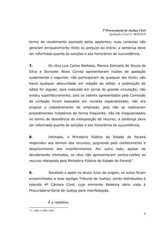 5ª Procuradoria de Justiça Cível
                                                              Apelação Cível nº 465638-0

termo de recebimento assinado pelos apelantes; suas condutas não
geraram enriquecimento ilícito ou prejuízo ao erário; a sentença deve
ser reformada quanto às sanções e aos honorários de sucumbência.


7.                Os réus Luiz Carlos Barbosa, Marcos Donizete de Souza da
Silva e Donizete Alves Correa apresentaram razões de apelação
sustentando o seguinte: não participaram de qualquer ato ilícito; não
havia qualquer obscuridade em relação ao edital; a publicação do
edital foi regular, pois realizada em jornal de grande circulação; não
existiu superfaturamento, pois os valores apresentados pela Comissão
de Licitação foram baseados em revistas especializadas; não era
exigível o cadastramento de empresas, pois não se realizavam
procedimentos licitatórios de forma freqüente; não há irregularidades
no termo de desistência de interposição de recurso; a sentença deve
ser reformada quanto às sanções e aos honorários de sucumbência.


8.                Intimado, o Ministério Público do Estado do Paraná
respondeu aos termos dos recursos, pugnando pelo conhecimento e
desprovimento              dos   inconformismos.   Por    outro    lado,   apesar     de
devidamente intimados, os réus não apresentaram contra-razões ao
recurso interposto pelo Ministério Público do Estado do Paraná.1


9.                Recebido o apelo no douto Juízo de origem, os autos foram
encaminhados a esse egrégio Tribunal de Justiça, sendo distribuídos à
colenda 4ª Câmara Cível, cuja eminente Relatora abriu vista à
Procuradoria-Geral de Justiça para manifestação.


                  É o relatório.

1
    F. 1582 e 1583-1625.
                                                                                       4
 