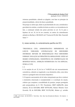 5ª Procuradoria de Justiça Cível
                                                                      Apelação Cível nº 465638-0

                 inúmeras penalidades, cabendo ao julgador, com base no princípio da
                 proporcionalidade, o dever de dosar a penalidade.
                 Daí porque se adota aqui, dadas as peculiaridades do caso, considerada a
                 gravidade da conduta, a medida da lesão ao erário e as circunstâncias do
                 fato, a cominação isolada das penas previstas no art. 12, II, para a
                 hipótese do art. 10, da lei em comento, na esteira do entendimento
                 adotado no RecEsp n. 300.184-SP, da 2ª Turma do STJ, Rel. Min. Franciulli
                 Netto”.23


                 E, nesse sentido, é o entendimento pacífico do STJ:


                 “PROCESSUAL           CIVIL.    ADMINISTRATIVO.             IMPROBIDADE.          LEI
                 8.429/92.      VEREADOR.            CONTRATAÇÃO               DE      SERVIDORES
                 INFORMAIS. REPASSE DE REMUNERAÇÃO PELO SERVIDORES
                 FORMAIS. VIOLAÇÃO AO PRINCÍPIO DA MORALIDADE. LESÃO AO
                 ERÁRIO CONFIGURADA. INEXISTÊNCIA DE COMPROVAÇÃO DE
                 BENEFÍCIO SOCIAL. AFERIÇÃO INTERDITADA NA VIA ESPECIAL.
                 SÚMULA 7/STJ.
                 [...].
                 8. As sanções do art. 12, da Lei n.° 8.429/92 não são necessariamente
                 cumulativas, cabendo ao magistrado a sua dosimetria; aliás, como deixa
                 entrever o parágrafo único do mesmo dispositivo.
                 9. O espectro sancionatório da lei induz interpretação que deve conduzir
                 à dosimetria relacionada à exemplariedade e à correlação da sanção,
                 critérios que compõem a razoabilidade da punição, sempre prestigiada
                 pela jurisprudência do E. STJ. Precedentes: RESP 664856/PR, desta
                 relatoria, DJ de 02.05.2006; RESP 507574/MG, Relator Ministro Teori
                 Zavascki, DJ de 08.05.2006; RESP 513.576/MG, Relator p/ acórdão


23
  TJPR - 5ª C.Cível - AC 0417407-8 - Terra Rica - Rel.: Des. Ruy Fernando de Oliveira - Por maioria - J.
09.10.2007.

                                                                                                     41
 