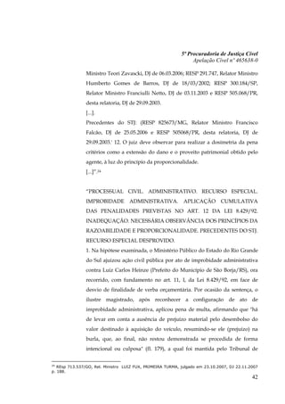 5ª Procuradoria de Justiça Cível
                                                                 Apelação Cível nº 465638-0

                Ministro Teori Zavascki, DJ de 06.03.2006; RESP 291.747, Relator Ministro
                Humberto Gomes de Barros, DJ de 18/03/2002; RESP 300.184/SP,
                Relator Ministro Franciulli Netto, DJ de 03.11.2003 e RESP 505.068/PR,
                desta relatoria, DJ de 29.09.2003.
                [...].
                Precedentes do STJ: (RESP 825673/MG, Relator Ministro Francisco
                Falcão, DJ de 25.05.2006 e RESP 505068/PR, desta relatoria, DJ de
                29.09.2003.' 12. O juiz deve observar para realizar a dosimetria da pena
                critérios como a extensão do dano e o proveito patrimonial obtido pelo
                agente, à luz do princípio da proporcionalidade.
                [...]”.24


                “PROCESSUAL CIVIL. ADMINISTRATIVO. RECURSO ESPECIAL.
                IMPROBIDADE ADMINISTRATIVA. APLICAÇÃO CUMULATIVA
                DAS PENALIDADES PREVISTAS NO ART. 12 DA LEI 8.429/92.
                INADEQUAÇÃO. NECESSÁRIA OBSERVÂNCIA DOS PRINCÍPIOS DA
                RAZOABILIDADE E PROPORCIONALIDADE. PRECEDENTES DO STJ.
                RECURSO ESPECIAL DESPROVIDO.
                1. Na hipótese examinada, o Ministério Público do Estado do Rio Grande
                do Sul ajuizou ação civil pública por ato de improbidade administrativa
                contra Luiz Carlos Heinze (Prefeito do Município de São Borja/RS), ora
                recorrido, com fundamento no art. 11, I, da Lei 8.429/92, em face de
                desvio de finalidade de verba orçamentária. Por ocasião da sentença, o
                ilustre magistrado, após reconhecer a configuração de ato de
                improbidade administrativa, aplicou pena de multa, afirmando que "há
                de levar em conta a ausência de prejuízo material pelo desembolso do
                valor destinado à aquisição do veículo, resumindo-se ele (prejuízo) na
                burla, que, ao final, não restou demonstrada se procedida de forma
                intencional ou culposa" (fl. 179), a qual foi mantida pelo Tribunal de


24
   REsp 713.537/GO, Rel. Ministro LUIZ FUX, PRIMEIRA TURMA, julgado em 23.10.2007, DJ 22.11.2007
p. 188.
                                                                                             42
 