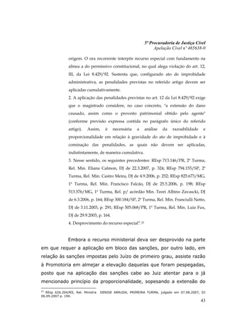 5ª Procuradoria de Justiça Cível
                                                                Apelação Cível nº 465638-0

               origem. O ora recorrente interpôs recurso especial com fundamento na
               alínea a do permissivo constitucional, no qual alega violação do art. 12,
               III, da Lei 8.429/92. Sustenta que, configurado ato de improbidade
               administrativa, as penalidades previstas no referido artigo devem ser
               aplicadas cumulativamente.
               2. A aplicação das penalidades previstas no art. 12 da Lei 8.429/92 exige
               que o magistrado considere, no caso concreto, "a extensão do dano
               causado, assim como o proveito patrimonial obtido pelo agente"
               (conforme previsão expressa contida no parágrafo único do referido
               artigo).   Assim,     é    necessária   a   análise   da   razoabilidade    e
               proporcionalidade em relação à gravidade do ato de improbidade e à
               cominação das penalidades, as quais não devem ser aplicadas,
               indistintamente, de maneira cumulativa.
               3. Nesse sentido, os seguintes precedentes: REsp 713.146/PR, 2ª Turma,
               Rel. Min. Eliana Calmon, DJ de 22.3.2007, p. 324; REsp 794.155/SP, 2ª
               Turma, Rel. Min. Castro Meira, DJ de 4.9.2006, p. 252; REsp 825.673/MG,
               1ª Turma, Rel. Min. Francisco Falcão, DJ de 25.5.2006, p. 198; REsp
               513.576/MG, 1ª Turma, Rel. p/ acórdão Min. Teori Albino Zavascki, DJ
               de 6.3.2006, p. 164; REsp 300.184/SP, 2ª Turma, Rel. Min. Franciulli Netto,
               DJ de 3.11.2003, p. 291; REsp 505.068/PR, 1ª Turma, Rel. Min. Luiz Fux,
               DJ de 29.9.2003, p. 164.
               4. Desprovimento do recurso especial”.25


               Embora o recurso ministerial deva ser desprovido na parte
em que requer a aplicação em bloco das sanções, por outro lado, em
relação às sanções impostas pelo Juízo de primeiro grau, assiste razão
à Promotoria em almejar a elevação daquelas que foram pespegadas,
posto que na aplicação das sanções cabe ao Juiz atentar para o já
mencionado princípio da proporcionalidade, sopesando a extensão do
25
  REsp 626.204/RS, Rel. Ministra   DENISE ARRUDA, PRIMEIRA TURMA, julgado em 07.08.2007, DJ
06.09.2007 p. 194.
                                                                                          43
 