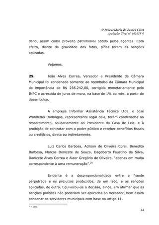 5ª Procuradoria de Justiça Cível
                                                      Apelação Cível nº 465638-0

dano, assim como proveito patrimonial obtido pelos agentes. Com
efeito, diante da gravidade dos fatos, pífias foram as sanções
aplicadas.


                Vejamos.


25.             João Alves Correa, Vereador e Presidente da Câmara
Municipal foi condenado somente ao reembolso da Câmara Municipal
da importância de R$ 236.242,00, corrigida monetariamente pelo
INPC e acrescida de juros de mora, na base de 1% ao mês, a partir do
desembolso.


                A empresa Informar Assistência Técnica Ltda. e José
Wanderlei Domingos, representante legal dela, foram condenados ao
ressarcimento, solidariamente ao Presidente da Casa de Leis, e à
proibição de contratar com o poder público e receber benefícios fiscais
ou creditícios, direta ou indiretamente.


                Luiz Carlos Barbosa, Adilson de Oliveira Corsi, Benedito
Barbosa, Marcos Donizete de Souza, Dagoberto Faustino da Silva,
Donizete Alves Correa e Alaor Gregório de Oliveira, “apenas em multa
correspondente à uma remuneração”.26


                Evidente   é   a   desproporcionalidade    entre    a    fraude
perpetrada e os prejuízos produzidos, de um lado, e as sanções
aplicadas, de outro. Equivocou-se a decisão, ainda, em afirmar que as
sanções políticas não poderiam ser aplicadas ao Vereador, bem assim
condenar os servidores municipais com base no artigo 11.

26
     F. 1346.
                                                                              44
 