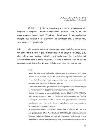 5ª Procuradoria de Justiça Cível
                                                         Apelação Cível nº 465638-0



            O único conjunto de sanções que merece preservação, diz
respeito à empresa Informar Assistência Técnica Ltda. e ao seu
representante legal, José Wanderlei Domingos. O ressarcimento
integral dos valores e as proibições de contratar são, a nosso ver,
suficientes e proporcionais.


26.         Os demais agentes devem ter suas punições agravadas,
em consonância com o que foi reconhecido na própria sentença, que,
aliás, de modo preciso, detectou que cada uma das condutas foi
determinante para o passo seguinte, visando a consumação da fraude
ao processo de licitação. No item 2.6 da sentença, averbou-se que:


            “[...].
            Além do mais, como ordenador das despesas e administrador da coisa
            pública o réu assinou o aviso de edital sem dar pleno conhecimento do
            objeto licitado e empenhou o pagamento da empresa fornecedora um dia
            antes do falso recebimento das mercadorias.
            Tais dados confirmam que o réu não só tinha pleno conhecimento do que
            se passava como foi ele próprio quem engendrou a fraude.
            Assim, é inconteste a responsabilidade do réu JOÃO ALVES CORREA
            pelo ilícito praticado, pois, na qualidade de Presidente da Câmara
            Municipal, arquitetou desde o início um procedimento licitatório
            fraudulento com vistas a direcionar e capitalizar a empresa vencedora,
            bem como superfaturar a compra.
            A responsabilidade da INFORMAR ASSISTÊNCIA TÉCNICA LTDA e de
            seu proprietário JOSÉ WANDERLEY DOMINGUES segue na mesma
            linha de raciocínio, eis que a fraude só foi possível, logicamente, com a
            participação ativa e consciente de que os preços eram superfaturados, o


                                                                                  45
 