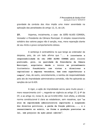 5ª Procuradoria de Justiça Cível
                                                        Apelação Cível nº 465638-0

gravidade da conduta dos réus impõe uma maior severidade na
aplicação das penalidades do artigo 12, II, da LIA.


27.        Vejamos, inicialmente, o caso           de JOÃO ALVES CORREA,
Vereador e Presidente da Câmara Municipal. O simples ressarcimento
solidário dos valores pagos não é sanção, mas, mera reparação diante
de seu ilícito e grave comportamento doloso.


           A sentença é contraditória no que tange ao ordenador da
despesa, pois, de um lado afirma que “...                    é    inconteste     a
responsabilidade      do     réu   JOÃO   ALVES      CORREA       pelo    ilícito
praticado,    pois,     na    qualidade       de   Presidente        da    Câmara
Municipal,    arquitetou       desde      o    início        um    procedimento
licitatório     fraudulento         com       vistas     a        direcionar     e
capitalizar a empresa vencedora, bem como superfaturar a
compra”, mas, de outro, concretamente, o isentou de responsabilidade
pelo ato de improbidade administrativa cometido, não lhe aplicando as
sanções da Lei 8.429.


           A rigor, a ação de improbidade serviu para muito pouco –
mero ressarcimento civil –, negando-se vigência ao artigo 37, § 4º da
CF, e ao artigo 12, inciso II, da Lei 8.429/1992. Com efeito, a referida
norma constitucional é clara ao estabelecer, sem ressalvas, que “os
atos de improbidade administrativa importarão a suspensão
dos direitos políticos, a perda da função pública,..., e o
ressarcimento ao erário, na forma e gradação previstas em
lei, sem prejuízo da ação penal cabível”.




                                                                                47
 