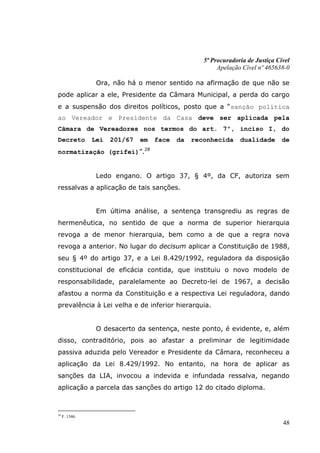 5ª Procuradoria de Justiça Cível
                                                        Apelação Cível nº 465638-0

                 Ora, não há o menor sentido na afirmação de que não se
pode aplicar a ele, Presidente da Câmara Municipal, a perda do cargo
e a suspensão dos direitos políticos, posto que a “sanção política
ao Vereador e Presidente da Casa deve ser aplicada pela
Câmara de Vereadores nos termos do art. 7º, inciso I, do
Decreto         Lei   201/67   em   face   da   reconhecida     dualidade       de
normatização (grifei)”.28


                 Ledo engano. O artigo 37, § 4º, da CF, autoriza sem
ressalvas a aplicação de tais sanções.


                 Em última análise, a sentença transgrediu as regras de
hermenêutica, no sentido de que a norma de superior hierarquia
revoga a de menor hierarquia, bem como a de que a regra nova
revoga a anterior. No lugar do decisum aplicar a Constituição de 1988,
seu § 4º do artigo 37, e a Lei 8.429/1992, reguladora da disposição
constitucional de eficácia contida, que instituiu o novo modelo de
responsabilidade, paralelamente ao Decreto-lei de 1967, a decisão
afastou a norma da Constituição e a respectiva Lei reguladora, dando
prevalência à Lei velha e de inferior hierarquia.


                 O desacerto da sentença, neste ponto, é evidente, e, além
disso, contraditório, pois ao afastar a preliminar de legitimidade
passiva aduzida pelo Vereador e Presidente da Câmara, reconheceu a
aplicação da Lei 8.429/1992. No entanto, na hora de aplicar as
sanções da LIA, invocou a indevida e infundada ressalva, negando
aplicação a parcela das sanções do artigo 12 do citado diploma.



28
     F. 1346.
                                                                                48
 