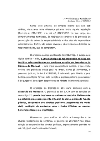 5ª Procuradoria de Justiça Cível
                                                  Apelação Cível nº 465638-0

            Como visto alhures, do simples exame das Leis sob
análise, detecta-se uma diferença gritante entre aquela legislação
(Decreto-lei 201/1967) e a Lei n.º 8429/1992, no que tange aos
comportamentos tipificados, às respectivas sanções e ao processo de
persecução do crime de responsabilidade e dos atos de improbidade
administrativa. Enfim, são coisas diversas, são instâncias distintas de
responsabilidade, que se completam.


            O processo político do Decreto-lei 201/1967, é guiado pela
lógica política – aliás, a CPI municipal já foi arquivada no caso em
testilha, não resultando em qualquer sanção ao Presidente da
Câmara de Maringá –, pela mera conveniência política, o que é fato
notório em processos desse jaez no Brasil. Como já afirmamos, o
processo judicial, da Lei 8.429/1992, é informado pelo Direito e pela
Justiça, pela lógica formal, pela isenção e profissionalismo do acusador
e do julgador, que agem desprovidos da nefasta interferência política.


            O processo do Decreto-lei 201 pune somente com a
cassação do mandato. O processo da Lei 8.429 com as sanções de
seu artigo 12: perda dos bens ou valores acrescidos ilicitamente
ao patrimônio, ressarcimento integral do dano, perda da função
pública, suspensão dos direitos políticos, pagamento de multa
civil, proibição de contratar com o Poder Público ou receber
benefícios fiscais ou creditícios.


            Observe-se, para melhor se aferir a incongruência do
aludido fundamento da sentença, o Decreto-lei 201/1967 não prevê
sanção de suspensão dos direitos políticos, expressamente prevista no
art. 37, § 4º, da Constituição Federal.
                                                                          49
 