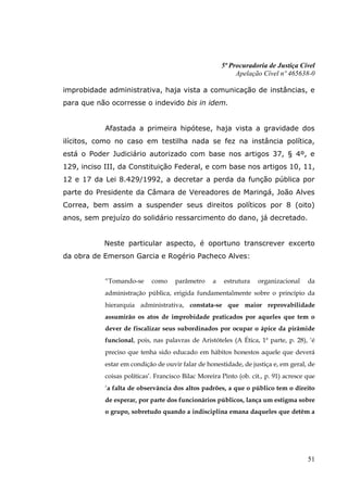 5ª Procuradoria de Justiça Cível
                                                             Apelação Cível nº 465638-0

improbidade administrativa, haja vista a comunicação de instâncias, e
para que não ocorresse o indevido bis in idem.


            Afastada a primeira hipótese, haja vista a gravidade dos
ilícitos, como no caso em testilha nada se fez na instância política,
está o Poder Judiciário autorizado com base nos artigos 37, § 4º, e
129, inciso III, da Constituição Federal, e com base nos artigos 10, 11,
12 e 17 da Lei 8.429/1992, a decretar a perda da função pública por
parte do Presidente da Câmara de Vereadores de Maringá, João Alves
Correa, bem assim a suspender seus direitos políticos por 8 (oito)
anos, sem prejuízo do solidário ressarcimento do dano, já decretado.


           Neste particular aspecto, é oportuno transcrever excerto
da obra de Emerson Garcia e Rogério Pacheco Alves:


            “Tomando-se      como     parâmetro     a   estrutura   organizacional     da
            administração pública, erigida fundamentalmente sobre o princípio da
            hierarquia administrativa, constata-se que maior reprovabilidade
            assumirão os atos de improbidade praticados por aqueles que tem o
            dever de fiscalizar seus subordinados por ocupar o ápice da pirâmide
            funcional, pois, nas palavras de Aristóteles (A Ética, 1ª parte, p. 28), „é
            preciso que tenha sido educado em hábitos honestos aquele que deverá
            estar em condição de ouvir falar de honestidade, de justiça e, em geral, de
            coisas políticas‟. Francisco Bilac Moreira Pinto (ob. cit., p. 91) acresce que
            „a falta de observância dos altos padrões, a que o público tem o direito
            de esperar, por parte dos funcionários públicos, lança um estigma sobre
            o grupo, sobretudo quando a indisciplina emana daqueles que detêm a




                                                                                       51
 