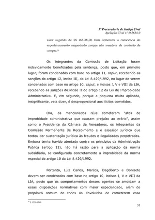 5ª Procuradoria de Justiça Cível
                                                              Apelação Cível nº 465638-0

                     valor sugerido de R$ 265.000,00, bem demonstra a consciência do
                     superfaturamento orquestrado porque não membros da comissão de
                     compra.30


                     Os     integrantes   da   Comissão      de     Licitação    foram
indevidamente beneficiados pela sentença, posto que, em primeiro
lugar, foram condenados com base no artigo 11, caput, recebendo as
sanções do artigo 12, inciso III, da Lei 8.429/1992, no lugar de serem
condenados com base no artigo 10, caput, e incisos I, V e VIII da LIA,
recebendo as sanções do inciso II do artigo 12 da Lei de Improbidade
Administrativa. E, em segundo, porque a pequena multa aplicada,
insignificante, vela dizer, é desproporcional aos ilícitos cometidos.


                     Ora,    os   mencionados     réus     cometeram        “atos     de
improbidade administrativa que causam prejuízo ao erário”, assim
como o Presidente da Câmara de Vereadores, os integrantes da
Comissão Permanente de Recebimento e o assessor jurídico que
tentou dar sustentação jurídica às fraudes e ilegalidades perpetradas.
Embora tenha havido atentado contra os princípios da Administração
Pública (artigo 11), não há razão para a aplicação da norma
subsidiária, se configurada concretamente a improbidade da norma
especial do artigo 10 da Lei 8.429/1992.


                     Portanto, Luiz Carlos, Marcos, Dagoberto e Donizete
devem ser condenados com base no artigo 10, incisos I, V e VIII da
LIA, posto que os comportamentos desses agentes se amoldam a
essas disposições normativas com maior especialidade, além do
propósito            comum de todos os envolvidos de cometerem essa

30
     F. 1339-1340.
                                                                                      53
 