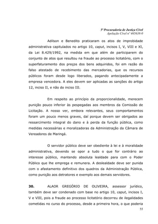 5ª Procuradoria de Justiça Cível
                                                    Apelação Cível nº 465638-0

            Adilson e Benedito praticaram os atos de improbidade
administrativa capitulados no artigo 10, caput, incisos I, V, VIII e XI,
da Lei 8.429/1992, na medida em que além de participarem do
conjunto de atos que resultou na fraude ao processo licitatório, com o
superfaturamento dos preços dos bens adquiridos, foi em razão do
falso atestado de recebimento das mercadorias, que os recursos
públicos foram desde logo liberados, pagando antecipadamente a
empresa vencedora. A eles devem ser aplicadas as sanções do artigo
12, inciso II, e não do inciso III.


            Em respeito ao princípio da proporcionalidade, merecem
punição pouco inferior às pespegadas aos membros da Comissão de
Licitação. A nosso ver, embora relevantes, seus comportamentos
foram um pouco menos graves, daí porque devem ser obrigados ao
ressarcimento integral do dano e à perda da função pública, como
medidas necessárias e moralizadoras da Administração da Câmara de
Vereadores de Maringá.


            O servidor público deve ser obediente à lei e à moralidade
administrativa, devendo se opor a tudo o que for contrário ao
interesse público, mantendo absoluta lealdade para com o Poder
Público que lhe emprega e remunera. A deslealdade deve ser punida
com o afastamento definitivo dos quadros da Administração Pública,
como punição aos detratores e exemplo aos demais servidores.


30.         ALAOR     GREGÓRIO        DE   OLIVEIRA,   assessor      jurídico,
também deve ser condenado com base no artigo 10, caput, incisos I,
V e VIII, pois a fraude ao processo licitatório decorreu de ilegalidades
cometidas no curso do processo, desde a primeira hora, o que poderia
                                                                            55
 
