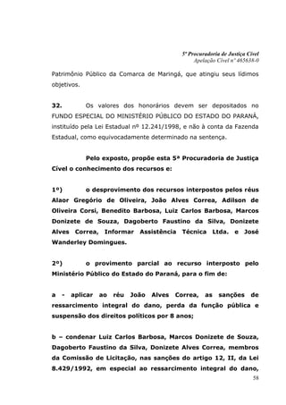 5ª Procuradoria de Justiça Cível
                                                    Apelação Cível nº 465638-0

Patrimônio Público da Comarca de Maringá, que atingiu seus lídimos
objetivos.


32.          Os valores dos honorários devem ser depositados no
FUNDO ESPECIAL DO MINISTÉRIO PÚBLICO DO ESTADO DO PARANÁ,
instituído pela Lei Estadual nº 12.241/1998, e não à conta da Fazenda
Estadual, como equivocadamente determinado na sentença.


             Pelo exposto, propõe esta 5ª Procuradoria de Justiça
Cível o conhecimento dos recursos e:


1º)          o desprovimento dos recursos interpostos pelos réus
Alaor Gregório de Oliveira, João Alves Correa, Adilson de
Oliveira Corsi, Benedito Barbosa, Luiz Carlos Barbosa, Marcos
Donizete de Souza, Dagoberto Faustino da Silva, Donizete
Alves    Correa,    Informar    Assistência    Técnica       Ltda.   e   José
Wanderley Domingues.


2º)          o provimento parcial ao recurso interposto pelo
Ministério Público do Estado do Paraná, para o fim de:


a   -   aplicar    ao   réu   João   Alves   Correa,    as    sanções      de
ressarcimento integral do dano, perda da função pública e
suspensão dos direitos políticos por 8 anos;


b – condenar Luiz Carlos Barbosa, Marcos Donizete de Souza,
Dagoberto Faustino da Silva, Donizete Alves Correa, membros
da Comissão de Licitação, nas sanções do artigo 12, II, da Lei
8.429/1992, em especial ao ressarcimento integral do dano,
                                                                            58
 