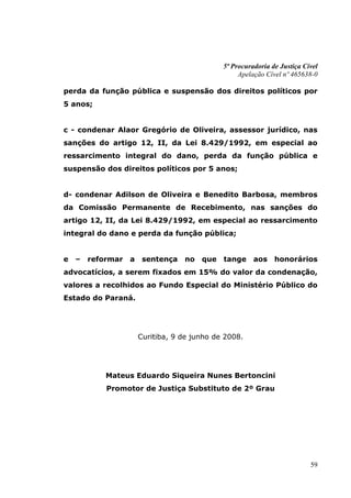5ª Procuradoria de Justiça Cível
                                                   Apelação Cível nº 465638-0

perda da função pública e suspensão dos direitos políticos por
5 anos;


c - condenar Alaor Gregório de Oliveira, assessor jurídico, nas
sanções do artigo 12, II, da Lei 8.429/1992, em especial ao
ressarcimento integral do dano, perda da função pública e
suspensão dos direitos políticos por 5 anos;


d- condenar Adilson de Oliveira e Benedito Barbosa, membros
da Comissão Permanente de Recebimento, nas sanções do
artigo 12, II, da Lei 8.429/1992, em especial ao ressarcimento
integral do dano e perda da função pública;


e   –   reformar   a    sentença   no   que   tange     aos    honorários
advocatícios, a serem fixados em 15% do valor da condenação,
valores a recolhidos ao Fundo Especial do Ministério Público do
Estado do Paraná.




                       Curitiba, 9 de junho de 2008.




            Mateus Eduardo Siqueira Nunes Bertoncini
            Promotor de Justiça Substituto de 2º Grau




                                                                           59
 