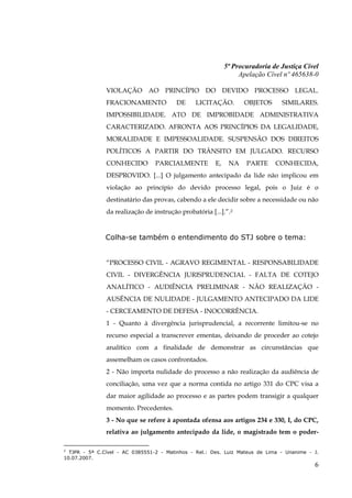 5ª Procuradoria de Justiça Cível
                                                                 Apelação Cível nº 465638-0

               VIOLAÇÃO AO PRINCÍPIO DO DEVIDO PROCESSO LEGAL.
               FRACIONAMENTO             DE     LICITAÇÃO.        OBJETOS      SIMILARES.
               IMPOSSIBILIDADE. ATO DE IMPROBIDADE ADMINISTRATIVA
               CARACTERIZADO. AFRONTA AOS PRINCÍPIOS DA LEGALIDADE,
               MORALIDADE E IMPESSOALIDADE. SUSPENSÃO DOS DIREITOS
               POLÍTICOS A PARTIR DO TRÂNSITO EM JULGADO. RECURSO
               CONHECIDO         PARCIALMENTE          E,    NA    PARTE     CONHECIDA,
               DESPROVIDO. [...] O julgamento antecipado da lide não implicou em
               violação ao princípio do devido processo legal, pois o Juiz é o
               destinatário das provas, cabendo a ele decidir sobre a necessidade ou não
               da realização de instrução probatória [...].”.2


               Colha-se também o entendimento do STJ sobre o tema:


               “PROCESSO CIVIL - AGRAVO REGIMENTAL - RESPONSABILIDADE
               CIVIL - DIVERGÊNCIA JURISPRUDENCIAL - FALTA DE COTEJO
               ANALÍTICO - AUDIÊNCIA PRELIMINAR - NÃO REALIZAÇÃO -
               AUSÊNCIA DE NULIDADE - JULGAMENTO ANTECIPADO DA LIDE
               - CERCEAMENTO DE DEFESA - INOCORRÊNCIA.
               1 - Quanto à divergência jurisprudencial, a recorrente limitou-se no
               recurso especial a transcrever ementas, deixando de proceder ao cotejo
               analítico com a finalidade de demonstrar as circunstâncias que
               assemelham os casos confrontados.
               2 - Não importa nulidade do processo a não realização da audiência de
               conciliação, uma vez que a norma contida no artigo 331 do CPC visa a
               dar maior agilidade ao processo e as partes podem transigir a qualquer
               momento. Precedentes.
               3 - No que se refere à apontada ofensa aos artigos 234 e 330, I, do CPC,
               relativa ao julgamento antecipado da lide, o magistrado tem o poder-

2
  TJPR - 5ª C.Cível - AC 0385551-2 - Matinhos - Rel.: Des. Luiz Mateus de Lima - Unanime - J.
10.07.2007.
                                                                                           6
 