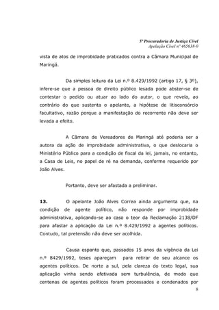5ª Procuradoria de Justiça Cível
                                                     Apelação Cível nº 465638-0

vista de atos de improbidade praticados contra a Câmara Municipal de
Maringá.


              Da simples leitura da Lei n.º 8.429/1992 (artigo 17, § 3º),
infere-se que a pessoa de direito público lesada pode abster-se de
contestar o pedido ou atuar ao lado do autor, o que revela, ao
contrário do que sustenta o apelante, a hipótese de litisconsórcio
facultativo, razão porque a manifestação do recorrente não deve ser
levada a efeito.


              A Câmara de Vereadores de Maringá até poderia ser a
autora da ação de improbidade administrativa, o que deslocaria o
Ministério Público para a condição de fiscal da lei, jamais, no entanto,
a Casa de Leis, no papel de ré na demanda, conforme requerido por
João Alves.


              Portanto, deve ser afastada a preliminar.


13.           O apelante João Alves Correa ainda argumenta que, na
condição   de      agente   político,   não   responde    por   improbidade
administrativa, aplicando-se ao caso o teor da Reclamação 2138/DF
para afastar a aplicação da Lei n.º 8.429/1992 a agentes políticos.
Contudo, tal pretensão não deve ser acolhida.


              Causa espanto que, passados 15 anos da vigência da Lei
n.º 8429/1992, teses apareçam            para retirar de seu alcance os
agentes políticos. De norte a sul, pela clareza do texto legal, sua
aplicação vinha sendo efetivada sem turbulência, de modo que
centenas de agentes políticos foram processados e condenados por
                                                                              8
 