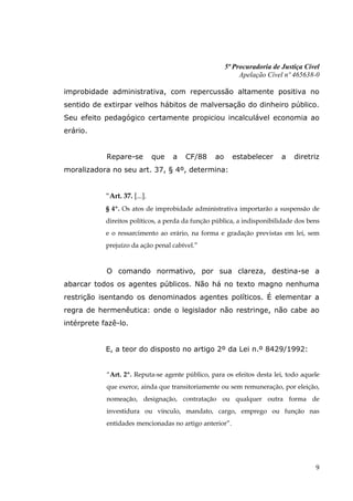 5ª Procuradoria de Justiça Cível
                                                            Apelação Cível nº 465638-0

improbidade administrativa, com repercussão altamente positiva no
sentido de extirpar velhos hábitos de malversação do dinheiro público.
Seu efeito pedagógico certamente propiciou incalculável economia ao
erário.


            Repare-se          que   a   CF/88    ao     estabelecer      a   diretriz
moralizadora no seu art. 37, § 4º, determina:


            “Art. 37. [...].
            § 4º. Os atos de improbidade administrativa importarão a suspensão de
            direitos políticos, a perda da função pública, a indisponibilidade dos bens
            e o ressarcimento ao erário, na forma e gradação previstas em lei, sem
            prejuízo da ação penal cabível.”


            O comando normativo, por sua clareza, destina-se a
abarcar todos os agentes públicos. Não há no texto magno nenhuma
restrição isentando os denominados agentes políticos. É elementar a
regra de hermenêutica: onde o legislador não restringe, não cabe ao
intérprete fazê-lo.


            E, a teor do disposto no artigo 2º da Lei n.º 8429/1992:


            “Art. 2º. Reputa-se agente público, para os efeitos desta lei, todo aquele
            que exerce, ainda que transitoriamente ou sem remuneração, por eleição,
            nomeação, designação, contratação ou qualquer outra forma de
            investidura ou vínculo, mandato, cargo, emprego ou função nas
            entidades mencionadas no artigo anterior”.




                                                                                     9
 