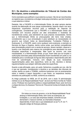 10
IV.1. Da doutrina e entendimentos do Tribunal de Contas dos
Municípios, como exemplos:
Como exemplos que justificam o que estamos a propor, hão de ser reconhecidos
os registros que, ora estamos a divulgar nesta peça orientativa, que bem ilustram
o que estamos a indicar.
Destarte, hão a FACAPE e a Administração Direta, de estar sempre atentas
quando da elaboração de suas peças orçamentárias, fazendo dispor nos seus
respectivos orçamentos recursos para a satisfação de reservas de
contingências, considerando que a FACAPE e a Administração Direta são
mantidas com recursos próprios por elas arrecadados e recebidos de
transferências outras, para atenderem às suas próprias necessidades. Sendo
que a Administração Direta as preocupações são bens mais amplas,
considerando que a sua arrecadação é para satisfazer as necessidades do
governo que incluem todas as descentralizadas: Fundações Públicas e
Autarquias. E, a FACAPE, assim como qualquer outra autarquia, a exemplo os
Serviços de Água e Esgotos, dentre outros entes, que tenham competências
para arrecadação própria com a venda de serviços, devem também, observar o
quanto a ser destinado para reserva de contingência para atenderem às suas
situações específicas e inesperadas. Mas quem as socorre, nas suas
necessidades, é a Administração Direta, já que, foram dela que as funções e
subfunções exercidas pelas descentralizadas foram transferidas em parte ou na
totalidade para a constituição de figuras dela originadas e dependentes pelo alto
nível de subordinação, inclusive, com relação às suas necessárias
regulamentações pelos atos específicos, tanto as leis, decretos e demais
regulamentações que estejam definidas pelas leis específicas.
Quanto a esta afirmação, para, em parte, fecharmos a questão por ora, não há
o que ser ignorado, considerando a doutrina e as decisões dos tribunais de
contas, dentre os quais o TCM/BA, conforme ilustramos com os ensinamentos
sobre a matéria a seguir transcritos e que foram, os respectivos trechos,
extraídos de publicações na WEB, conforme as evidencio:
A) Artigo publicado na WEB, em 07 de 2018, com o título “A administração
indireta na Lei de Responsabilidade Fiscal”, da lavra de Flávio Corrêa de Toledo
Junior, Professor de orçamento público e responsabilidade fiscal, autor de livros
e artigos técnicos, Ex-Assessor Técnico do Tribunal de Contas do Estado de São
Paulo:
“........................................
Em todos os níveis de governo, a Lei de Responsabilidade Fiscal
alcança a Administração direta, bem como as autarquias, as
fundações, e, no caso das empresas estatais, somente as que
demandam o Tesouro Central, as chamadas empresas
dependentes. É bem isso o que estabelecem os § 2º e 3º, do 1º,
daquele código de finanças públicas.
 