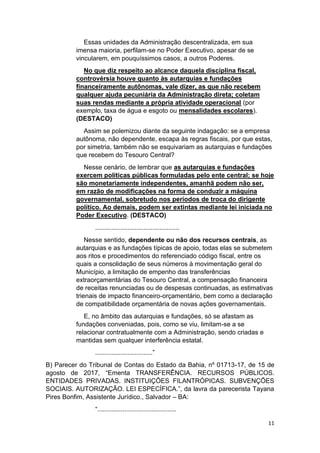 11
Essas unidades da Administração descentralizada, em sua
imensa maioria, perfilam-se no Poder Executivo, apesar de se
vincularem, em pouquíssimos casos, a outros Poderes.
No que diz respeito ao alcance daquela disciplina fiscal,
controvérsia houve quanto às autarquias e fundações
financeiramente autônomas, vale dizer, as que não recebem
qualquer ajuda pecuniária da Administração direta; coletam
suas rendas mediante a própria atividade operacional (por
exemplo, taxa de água e esgoto ou mensalidades escolares).
(DESTACO)
Assim se polemizou diante da seguinte indagação: se a empresa
autônoma, não dependente, escapa às regras fiscais, por que estas,
por simetria, também não se esquivariam as autarquias e fundações
que recebem do Tesouro Central?
Nesse cenário, de lembrar que as autarquias e fundações
exercem políticas públicas formuladas pelo ente central; se hoje
são monetariamente independentes, amanhã podem não ser,
em razão de modificações na forma de conduzir a máquina
governamental, sobretudo nos períodos de troca do dirigente
político. Ao demais, podem ser extintas mediante lei iniciada no
Poder Executivo. (DESTACO)
...............................................
Nesse sentido, dependente ou não dos recursos centrais, as
autarquias e as fundações típicas de apoio, todas elas se submetem
aos ritos e procedimentos do referenciado código fiscal, entre os
quais a consolidação de seus números à movimentação geral do
Município, a limitação de empenho das transferências
extraorçamentárias do Tesouro Central, a compensação financeira
de receitas renunciadas ou de despesas continuadas, as estimativas
trienais de impacto financeiro-orçamentário, bem como a declaração
de compatibilidade orçamentária de novas ações governamentais.
E, no âmbito das autarquias e fundações, só se afastam as
fundações conveniadas, pois, como se viu, limitam-se a se
relacionar contratualmente com a Administração, sendo criadas e
mantidas sem qualquer interferência estatal.
................................”
B) Parecer do Tribunal de Contas do Estado da Bahia, nº 01713-17, de 15 de
agosto de 2017, “Ementa TRANSFERÊNCIA. RECURSOS PÚBLICOS.
ENTIDADES PRIVADAS. INSTITUIÇÕES FILANTRÓPICAS. SUBVENÇÕES
SOCIAIS. AUTORIZAÇÃO. LEI ESPECÍFICA.”, da lavra da parecerista Tayana
Pires Bonfim, Assistente Jurídico., Salvador – BA:
“............................................
 
