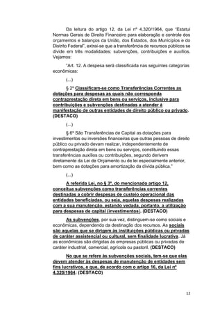12
Da leitura do artigo 12, da Lei nº 4.320/1964, que “Estatui
Normas Gerais de Direito Financeiro para elaboração e controle dos
orçamentos e balanços da União, dos Estados, dos Municípios e do
Distrito Federal”, extrai-se que a transferência de recursos públicos se
divide em três modalidades: subvenções, contribuições e auxílios.
Vejamos:
“Art. 12. A despesa será classificada nas seguintes categorias
econômicas:
(...)
§ 2º Classificam-se como Transferências Correntes as
dotações para despesas as quais não corresponda
contraprestação direta em bens ou serviços, inclusive para
contribuições e subvenções destinadas a atender à
manifestação de outras entidades de direito público ou privado.
(DESTACO)
(...)
§ 6º São Transferências de Capital as dotações para
investimentos ou inversões financeiras que outras pessoas de direito
público ou privado devam realizar, independentemente de
contraprestação direta em bens ou serviços, constituindo essas
transferências auxílios ou contribuições, segundo derivem
diretamente da Lei de Orçamento ou de lei especialmente anterior,
bem como as dotações para amortização da dívida pública.”
(...)
A referida Lei, no § 3º, do mencionado artigo 12,
conceitua subvenções como transferências correntes
destinadas a cobrir despesas de custeio operacional das
entidades beneficiadas, ou seja, aquelas despesas realizadas
com a sua manutenção, estando vedada, portanto, a utilização
para despesas de capital (investimentos). (DESTACO)
As subvenções, por sua vez, distinguem-se como sociais e
econômicas, dependendo da destinação dos recursos. As sociais
são aquelas que se dirigem às instituições públicas ou privadas
de caráter assistencial ou cultural, sem finalidade lucrativa. Já
as econômicas são dirigidas às empresas públicas ou privadas de
caráter industrial, comercial, agrícola ou pastoril. (DESTACO)
No que se refere às subvenções sociais, tem-se que elas
devem atender às despesas de manutenção de entidades sem
fins lucrativos, e que, de acordo com o artigo 16, da Lei nº
4.320/1964: (DESTACO)
 