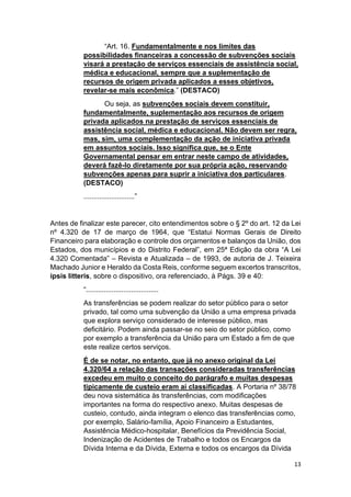 13
“Art. 16. Fundamentalmente e nos limites das
possibilidades financeiras a concessão de subvenções sociais
visará a prestação de serviços essenciais de assistência social,
médica e educacional, sempre que a suplementação de
recursos de origem privada aplicados a esses objetivos,
revelar-se mais econômica.” (DESTACO)
Ou seja, as subvenções sociais devem constituir,
fundamentalmente, suplementação aos recursos de origem
privada aplicados na prestação de serviços essenciais de
assistência social, médica e educacional. Não devem ser regra,
mas, sim, uma complementação da ação de iniciativa privada
em assuntos sociais. Isso significa que, se o Ente
Governamental pensar em entrar neste campo de atividades,
deverá fazê-lo diretamente por sua própria ação, reservando
subvenções apenas para suprir a iniciativa dos particulares.
(DESTACO)
..........................”
Antes de finalizar este parecer, cito entendimentos sobre o § 2º do art. 12 da Lei
nº 4.320 de 17 de março de 1964, que “Estatui Normas Gerais de Direito
Financeiro para elaboração e controle dos orçamentos e balanços da União, dos
Estados, dos municípios e do Distrito Federal”, em 25ª Edição da obra “A Lei
4.320 Comentada” – Revista e Atualizada – de 1993, de autoria de J. Teixeira
Machado Junior e Heraldo da Costa Reis, conforme seguem excertos transcritos,
ipsis litteris, sobre o dispositivo, ora referenciado, à Págs. 39 e 40:
“.....................................
As transferências se podem realizar do setor público para o setor
privado, tal como uma subvenção da União a uma empresa privada
que explora serviço considerado de interesse público, mas
deficitário. Podem ainda passar-se no seio do setor público, como
por exemplo a transferência da União para um Estado a fim de que
este realize certos serviços.
É de se notar, no entanto, que já no anexo original da Lei
4.320/64 a relação das transações consideradas transferências
excedeu em muito o conceito do parágrafo e muitas despesas
tipicamente de custeio eram aí classificadas. A Portaria nº 38/78
deu nova sistemática às transferências, com modificações
importantes na forma do respectivo anexo. Muitas despesas de
custeio, contudo, ainda integram o elenco das transferências como,
por exemplo, Salário-família, Apoio Financeiro a Estudantes,
Assistência Médico-hospitalar, Benefícios da Previdência Social,
Indenização de Acidentes de Trabalho e todos os Encargos da
Dívida Interna e da Dívida, Externa e todos os encargos da Dívida
 
