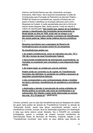 14
Interna e da Dívida Externa que são, claramente, encargos
financeiros. Além disso, não é possível compreender a razão de
Contribuições para Formação do Patrimônio do Servidor Público –
PASEP ter ficado em transferências, quando a Portaria deu um
passo à frente e classificou os encargos patronais como como
Despesas de Custeio. A razão apresentada para tal é a forma de
cálculo dessa despesa. Mas, desde quando, modo de cálculo é
critério de classificação? Isto mostra que, apesar de se trabalhar e
estudar a classificação das transações governamentais no
Brasil desde os idos de 1939, ainda não se chegou a um
denominador comum para orientar o processo de classificação.
Em outras palavras, faltam ainda critérios técnico-científicos.
(...).
Devemos reconhecer que a passagem de Reserva de
Contingência para um grupo neutro foi um progresso.
As transferências podem ser:
● de origem constitucional, como as indicadas nos arts. 157 e
162, §§ e incisos da atual Constituição Federal;
● decorrentes simplesmente de autorizações orçamentárias, se
incluídas no orçamento sem vinculação a uma disposição legal
prévia;
● de origem legal, se criadas por uma lei ordinária.
Podem ainda ser correntes ou de capital. As Transferências
Correntes são definidas no parágrafo em análise e possuem as
seguintes características básicas:
● não correspondem a uma contraprestação direta e imediata
em bens e serviços: transferências de assistência e previdência
social;
● destinadas a atender à manutenção de outras entidades de
Direito público ou privado, tais como as contribuições e as
subvenções. Em relação a estas serão observadas as normas
dos arts. 16 a 19 desta lei.” (DESTACO)
Concluo, portanto, que no caso das transferências para as despesas de custeio
em geral, tanto podem ser através de “Transferência Corrente” ou através de
“Subvenção Social”, sendo esta última, reconhecida também, como a
transferência corrente, contudo, deve ter destinação específica com destinação
à área que tenha retorno social. Destarte, fica a FACAPE em condições
privilegiadas, quanto a condição de receber recursos transferidos da
Administração Direta do Município de Petrolina, mediante relação a tais
“Transferências Correntes” para cobrir os seus déficits, seja através de
 