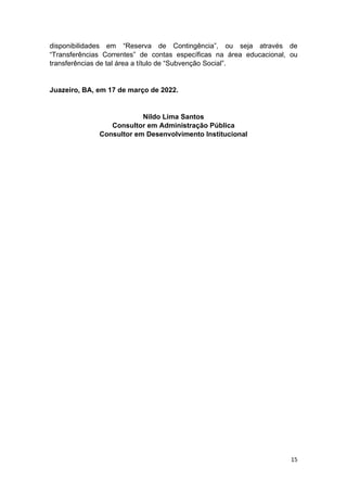 15
disponibilidades em “Reserva de Contingência”, ou seja através de
“Transferências Correntes” de contas específicas na área educacional, ou
transferências de tal área a título de “Subvenção Social”.
Juazeiro, BA, em 17 de março de 2022.
Nildo Lima Santos
Consultor em Administração Pública
Consultor em Desenvolvimento Institucional
 