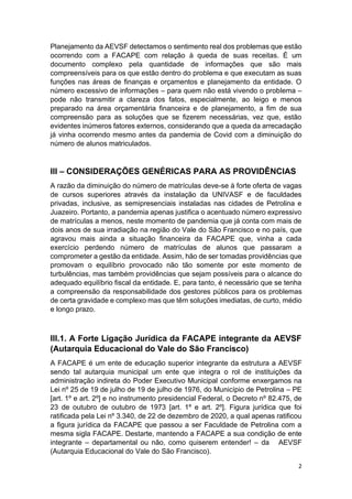 2
Planejamento da AEVSF detectamos o sentimento real dos problemas que estão
ocorrendo com a FACAPE com relação à queda de suas receitas. É um
documento complexo pela quantidade de informações que são mais
compreensíveis para os que estão dentro do problema e que executam as suas
funções nas áreas de finanças e orçamentos e planejamento da entidade. O
número excessivo de informações – para quem não está vivendo o problema –
pode não transmitir a clareza dos fatos, especialmente, ao leigo e menos
preparado na área orçamentária financeira e de planejamento, a fim de sua
compreensão para as soluções que se fizerem necessárias, vez que, estão
evidentes inúmeros fatores externos, considerando que a queda da arrecadação
já vinha ocorrendo mesmo antes da pandemia de Covid com a diminuição do
número de alunos matriculados.
III – CONSIDERAÇÕES GENÉRICAS PARA AS PROVIDÊNCIAS
A razão da diminuição do número de matrículas deve-se à forte oferta de vagas
de cursos superiores através da instalação da UNIVASF e de faculdades
privadas, inclusive, as semipresenciais instaladas nas cidades de Petrolina e
Juazeiro. Portanto, a pandemia apenas justifica o acentuado número expressivo
de matrículas a menos, neste momento de pandemia que já conta com mais de
dois anos de sua irradiação na região do Vale do São Francisco e no país, que
agravou mais ainda a situação financeira da FACAPE que, vinha a cada
exercício perdendo número de matrículas de alunos que passaram a
comprometer a gestão da entidade. Assim, hão de ser tomadas providências que
promovam o equilíbrio provocado não tão somente por este momento de
turbulências, mas também providências que sejam possíveis para o alcance do
adequado equilíbrio fiscal da entidade. E, para tanto, é necessário que se tenha
a compreensão da responsabilidade dos gestores públicos para os problemas
de certa gravidade e complexo mas que têm soluções imediatas, de curto, médio
e longo prazo.
III.1. A Forte Ligação Jurídica da FACAPE integrante da AEVSF
(Autarquia Educacional do Vale do São Francisco)
A FACAPE é um ente de educação superior integrante da estrutura a AEVSF
sendo tal autarquia municipal um ente que integra o rol de instituições da
administração indireta do Poder Executivo Municipal conforme enxergamos na
Lei nº 25 de 19 de julho de 19 de julho de 1976, do Município de Petrolina – PE
[art. 1º e art. 2º] e no instrumento presidencial Federal, o Decreto nº 82.475, de
23 de outubro de outubro de 1973 [art. 1º e art. 2º]. Figura jurídica que foi
ratificada pela Lei nº 3.340, de 22 de dezembro de 2020, a qual apenas ratificou
a figura jurídica da FACAPE que passou a ser Faculdade de Petrolina com a
mesma sigla FACAPE. Destarte, mantendo a FACAPE a sua condição de ente
integrante – departamental ou não, como quiserem entender! – da AEVSF
(Autarquia Educacional do Vale do São Francisco).
 