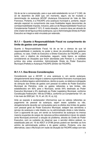 3
Há de se ter a compreensão, para o que está estabelecido na Lei nº 3.340, de
22 de dezembro de 2020 que, em momento, algum, diz ter mudado a
denominação da autarquia AEVSF (Autarquia Educacional do Vale do São
Francisco. Portanto, é a FACAPE uma autarquia municipal e, portanto, requer
atenção especial no cumprimento das suas finalidades legais decorrentes da
corresponsabilidade imposta, inclusive, pela Lei de Responsabilidade Fiscal (Lei
Complementar Federal nº 101). E nesta situação, o socorro deve ser através do
ente criador de tal figura jurídica autárquica, que a Administração Direta do Poder
Executivo se integra e está vinculada por extensão.
III.1.1 – Quanto à Responsabilidade Fiscal no cumprimento do
limite de gastos com pessoal
Quanto à Responsabilidade Fiscal, há de se ter a clareza de que tal
responsabilidade é residente no poder e dever da providência dos gestores
públicos, no caso, Chefe do Executivo e Diretor Executivo da FACAPE e, para
tanto, com o objetivo de orientações, seguem, neste tópico, as análises
considerando as situações que foram abordadas pelo Parecer e, a realidade
jurídica dos entes envolvidos: Administração Direta do Poder Executivo
Municipal (Prefeito) e Autarquia FACAPE (Diretor da FACAPE).
III.1.1.1. Das Breves Considerações
Considerando que a AEVSF, é uma autarquia e, em sendo autarquia,
obrigatoriamente deve integrar o sistema orçamentário financeiro municipal para
todos os efeitos legais e administrativos, dentre os quais, os relativos à obrigação
de cômputo dos limites de gastos com pessoal na esfera do Poder Executivo
Municipal de Petrolina, onde os gastos referentes a tais limites, são
estabelecidos em 60% para o Município, sendo 54% destinado ao Poder
Executivo Municipal e 6% destinado ao Poder Legislativo Municipal, conforme
Constituição Federal [Art. 169 da CF/88] e, conforme Lei Complementar 101, de
4 de maio de 2000 [art. 19, III, art. 20, III, a), b)];
Ante ao exposto é esclarecedor informarmos que os valores referentes ao
pagamento de pessoal da autarquia, sejam esses quitados ou não,
obrigatoriamente deverão ser computados para os efeitos dos limites de gastos
com pessoal geral do Poder Executivo Municipal, estejam tais servidores a
serviço da autarquia e nela lotados ou na administração direta e nela lotados.
Com a agravante de que, em sendo os funcionários da autarquia na imensa
maioria ocupantes de cargos de natureza jurídica estatutária é dever do estado
(ente Municipal) promover a solução do problema, através do Chefe do Poder
Executivo, com os cuidados de observar que, o servidor efetivo estável, ou
estabilizado pelo art. 19 do ADCT à CF/88 jamais poderá ser demitido ao livre
arbítrio da administração pública e do gestor público. Portanto, uma das
alternativas, caso o Município em razão da situação da FACAPE esteja com tais
 