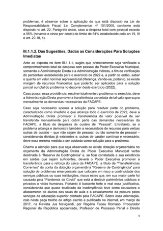 4
problemas, é observar sobre a aplicação do que está disposto na Lei de
Responsabilidade Fiscal, Lei Complementar nº 101/2000, conforme está
disposto no art. 22, Parágrafo único, caso a despesa total com pessoal exceda
a 95% (noventa e cinco por cento) do limite de 54% estabelecido pelo art.19, III
e art. 20, III, b).
III.1.1.2. Das Sugestões, Dadas as Considerações Para Soluções
Imediatas
Ante ao exposto no item III.1.1.1, sugiro que primeiramente seja verificado o
comprometimento total da despesa com pessoal do Poder Executivo Municipal,
somando a Administração Direta e a Administração Indireta, a fim de verificação
do percentual estabelecido para o exercício de 2022 e, a partir de então, saber
o quanto em valor nominal representa tal diferença. Vendo-se, portanto, se existe
margem de recursos financeiros que poderão ser aplicados para a solução
parcial ou total do problema no decorrer deste exercício (2022).
Caso possa, essa providência, resolver totalmente o problema no exercício, deve
a Administração Direta promover a transferência parcelada de tal valor que supra
mensalmente as demandas necessárias da FACAPE.
Caso seja necessário apenas a solução para resolver parte do problema,
caracterizado como imediato e que alcança todo o exercício de 2022, deve a
Administração Direta promover a transferência do valor possível de ser
transferido mensalmente para cobrir parte das demandas necessárias da
FACAPE, a título de despesas de custeio de “Pessoal”. Entretanto, se o
problema alcança e demonstra também a necessidade de recursos para verbas
outras de custeio – que não sejam de pessoal, ou tão somente de pessoal –
considerando dívidas já existentes e, outras de caráter contínuo e necessário,
deve essa mesma medida a ser adotada como solução para o problema.
Chamo a atenção para que seja observado se existe dotação orçamentária no
orçamento da Administração Direta do Poder Executivo Municipal verba
destinada à “Reserva de Contingência” e, se ficar constatada a sua existência
em saldos que sejam suficientes, deverá o Poder Executivo promover a
transferência para o reforço do caixa da FACAPE a título de “Transferências
Correntes” da conta da dotação orçamentária “Reserva de Contingência” para
solução de problemas emergenciais que colocam em risco a continuidade dos
serviços públicos ou suas instituições, riscos estes que, em sua maior parte foi
causado pela “Pandemia de Covid” que está a destruir patrimônios públicos e
privados e vidas humanas. Portanto é bastante forte e real essa justificativa,
considerando que quase totalidade da inadimplência teve como causadora o
afastamento de alunos das salas de aula e o esvaziamento da procura pelos
serviços de educação superior ofertado pela FACAPE. Sobre essa orientação,
colo nesta peça trecho de artigo escrito e publicado na internet, em março de
2017, na Revista Jus Navigandi, por Rogério Tadeu Romano, Procurador
Regional da República aposentado, Professor de Processo Penal e Direito
 