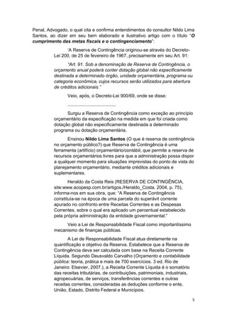 5
Penal, Advogado, o qual cita e confirma entendimentos do consultor Nildo Lima
Santos, ao dizer em seu bem elaborado e ilustrativo artigo com o título “O
cumprimento das metas fiscais e o contingenciamento”:
‘A Reserva de Contingência originou-se através do Decreto-
Lei 200, de 25 de fevereiro de 1967, precisamente em seu Art. 91:
“Art. 91. Sob a denominação de Reserva de Contingência, o
orçamento anual poderá conter dotação global não especificamente
destinada a determinado órgão, unidade orçamentária, programa ou
categoria econômica, cujos recursos serão utilizados para abertura
de créditos adicionais.”
Veio, após, o Decreto-Lei 900/69, onde se disse:
......................................
Surgiu a Reserva de Contingência como exceção ao princípio
orçamentário da especificação na medida em que foi criada como
dotação global não especificamente destinada a determinado
programa ou dotação orçamentária.
Ensinou Nildo Lima Santos (O que é reserva de contingência
no orçamento público?) que Reserva de Contingência é uma
ferramenta (artifício) orçamentário/contábil, que permite a reserva de
recursos orçamentários livres para que a administração possa dispor
a qualquer momento para situações imprevistas do ponto de vista do
planejamento orçamentário, mediante créditos adicionais e
suplementares.
Heraldo da Costa Reis (RESERVA DE CONTINGÊNCIA,
site:www.acopesp.com.br/artigos./Heraldo_Costa. 2004, p. 75),
informa-nos em sua obra, que: “A Reserva de Contingência
constituía-se na época de uma parcela do superávit corrente
apurado no confronto entre Receitas Correntes e as Despesas
Correntes, sobre o qual era aplicado um percentual estabelecido
pela própria administração da entidade governamental.”
Veio a Lei de Responsabilidade Fiscal como importantíssimo
mecanismo de finanças públicas.
A Lei de Responsabilidade Fiscal atua diretamente na
quantificação e objetivo da Reserva. Estabelece que a Reserva de
Contingência deva ser calculada com base na Receita Corrente
Líquida. Segundo Deusvaldo Carvalho (Orçamento e contabilidade
pública: teoria, prática e mais de 700 exercícios. 3 ed. Rio de
Janeiro: Elsevier, 2007.), a Receita Corrente Líquida é o somatório
das receitas tributárias, de contribuições, patrimoniais, industriais,
agropecuárias, de serviços, transferências correntes e outras
receitas correntes, consideradas as deduções conforme o ente,
União, Estado, Distrito Federal e Municípios.
 