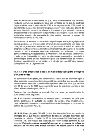 6
........................’
Mas, há de se ter a consciência de que, para a transferência dos recursos,
mediante instrumento apropriado, deve ser verificado se na Lei de Diretrizes
Orçamentárias para o exercício de 2022 e no orçamento de 2022 prevê tal
transferência e, caso não existam tais previsões deve ser elaborado projeto de
lei específico autorizando a transferência dos recursos que se darão por meros
procedimentos operacionais em cumprimento às disposições legais e que serão
justificados quando da consolidação das contas mensais e anuais da
Administração Direta e FACAPE.
Em existindo os recursos no orçamento original ou por alteração legal posterior
deverá, portanto, ser providenciada a transferência naturalmente com base nas
dotações orçamentárias existentes ou que passaram a existir e, dentro da
programação financeira da Administração Central mas, observando o montante
mensal a ser transferido conforme solicitação da autarquia por mera
correspondência (Ofício) solicitando e informando, com as devidas justificativas,
o valor a ser transferido por força da disposição orçamentária, seguindo a
administração direta os ritos necessários para tais transferências de recursos.
Destarte, considerando a obrigação e o direito das providências estarem
consagrados na Lei Orçamentária.
III.1.1.3. Das Sugestões dadas, as Considerações para Soluções
de Curto Prazo
As soluções de curto prazo, ora consideradas, são as que se estendem após o
atual exercício e que dependem de providências urgentes, que deverão já ser
tomadas neste exercício, considerando o próximo exercício fiscal que se inicia
em 01 de janeiro de 2023 cujo orçamento, para tal exercício, começa a ser
elaborado no mês de agosto de 2022.
Portanto, das providências para as soluções que devem ser consideradas de
curto prazo são as seguintes:
III.1.1.3.1. Previsão orçamentária de recursos, para o orçamento de 2023, para
serem destinadas à quitação de verbas de custeio e/ou investimentos,
reservadas de fontes de recursos da Administração Direta para a cobertura de
déficits da Autarquia FACAPE.
III.1.1.3.2. Promoção, pela FACAPE, junto à Administração Direta, da revisão da
alteração da Lei que trata dos percentuais de Bolsa de Estudos destinados aos
beneficiados pela Lei nº 3.480, de 10 de dezembro de 2021 do Município de
Petrolina – PE, com relação aos subsídios, que foram criados, conforme diz sua
ementa “Estabelece forma especial de acesso ao programa de bolsas de
estudos na FACAPE para alunos oriundos da escola pública e da rede
 