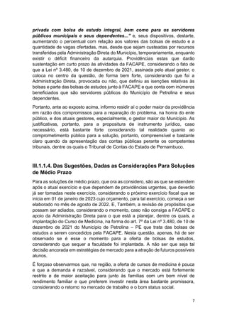 7
privada com bolsa de estudo integral, bem como para os servidores
públicos municipais e seus dependentes...” e, seus dispositivos, destarte,
aumentando o percentual com relação aos valores das bolsas de estudo e a
quantidade de vagas ofertadas, mas, desde que sejam custeadas por recursos
transferidos pela Administração Direta do Município, temporariamente, enquanto
existir o déficit financeiro da autarquia. Providências estas que darão
sustentação em curto prazo às atividades da FACAPE, considerando o fato de
que a Lei nº 3.480, de 10 de dezembro de 2021, assinada pelo atual gestor, o
coloca no centro da questão, de forma bem forte, considerando que foi a
Administração Direta, provocada ou não, que definiu as isenções relativas às
bolsas e parte das bolsas de estudos junto à FACAPE e que conta com inúmeros
beneficiados que são servidores públicos do Município de Petrolina e seus
dependentes.
Portanto, ante ao exposto acima, informo residir aí o poder maior da providência
em razão dos compromissos para a reparação do problema, na honra do ente
público, e dos atuais gestores, especialmente, o gestor maior do Município. As
justificativas, portanto, para a propositura de instrumento jurídico, caso
necessário, está bastante forte considerando tal realidade quanto ao
comprometimento público para a solução, portanto, compreensível e bastante
claro quando da apresentação das contas públicas perante os competentes
tribunais, dentre os quais o Tribunal de Contas do Estado de Pernambuco.
III.1.1.4. Das Sugestões, Dadas as Considerações Para Soluções
de Médio Prazo
Para as soluções de médio prazo, que ora as considero, são as que se estendem
após o atual exercício e que dependem de providências urgentes, que deverão
já ser tomadas neste exercício, considerando o próximo exercício fiscal que se
inicia em 01 de janeiro de 2023 cujo orçamento, para tal exercício, começa a ser
elaborado no mês de agosto de 2022. E, Também, a revisão de propósitos que
possam ser adiados, considerando o momento, caso não consiga a FACAPE o
apoio da Administração Direta para o que está a planejar, dentre os quais, a
implantação do Curso de Medicina, na forma do art. 7º da Lei nº 3.480, de 10 de
dezembro de 2021 do Município de Petrolina – PE que trata das bolsas de
estudos a serem concedidos pela FACAPE. Nesta questão, apenas, há de ser
observado se é esse o momento para a oferta de bolsas de estudos,
considerando que sequer a faculdade foi implantada. A não ser que seja tal
decisão ancorada em estratégias de mercado para a atração de futuros possíveis
alunos.
É forçoso observarmos que, na região, a oferta de cursos de medicina é pouca
e que a demanda é razoável, considerando que o mercado está fortemente
restrito e de maior aceitação para junto às famílias com um bom nível de
rendimento familiar e que preferem investir nesta área bastante promissora,
considerando o retorno no mercado de trabalho e o bom status social.
 