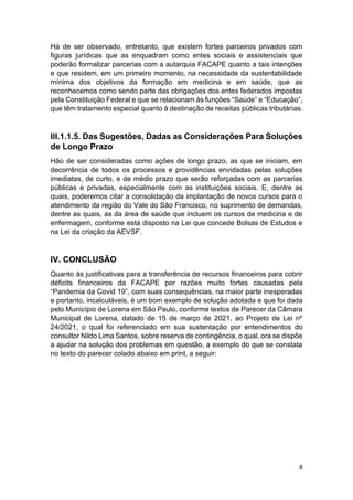 8
Há de ser observado, entretanto, que existem fortes parceiros privados com
figuras jurídicas que as enquadram como entes sociais e assistenciais que
poderão formalizar parcerias com a autarquia FACAPE quanto a tais intenções
e que residem, em um primeiro momento, na necessidade da sustentabilidade
mínima dos objetivos da formação em medicina e em saúde, que as
reconhecemos como sendo parte das obrigações dos entes federados impostas
pela Constituição Federal e que se relacionam às funções “Saúde” e “Educação”,
que têm tratamento especial quanto à destinação de receitas públicas tributárias.
III.1.1.5. Das Sugestões, Dadas as Considerações Para Soluções
de Longo Prazo
Hão de ser consideradas como ações de longo prazo, as que se iniciam, em
decorrência de todos os processos e providências envidadas pelas soluções
imediatas, de curto, e de médio prazo que serão reforçadas com as parcerias
públicas e privadas, especialmente com as instituições sociais. E, dentre as
quais, poderemos citar a consolidação da implantação de novos cursos para o
atendimento da região do Vale do São Francisco, no suprimento de demandas,
dentre as quais, as da área de saúde que incluem os cursos de medicina e de
enfermagem, conforme está disposto na Lei que concede Bolsas de Estudos e
na Lei da criação da AEVSF.
IV. CONCLUSÃO
Quanto às justificativas para a transferência de recursos financeiros para cobrir
déficits financeiros da FACAPE por razões muito fortes causadas pela
“Pandemia da Covid 19”, com suas consequências, na maior parte inesperadas
e portanto, incalculáveis, é um bom exemplo de solução adotada e que foi dada
pelo Município de Lorena em São Paulo, conforme textos de Parecer da Câmara
Municipal de Lorena, datado de 15 de março de 2021, ao Projeto de Lei nº
24/2021, o qual foi referenciado em sua sustentação por entendimentos do
consultor Nildo Lima Santos, sobre reserva de contingência, o qual, ora se dispõe
a ajudar na solução dos problemas em questão, a exemplo do que se constata
no texto do parecer colado abaixo em print, a seguir:
 