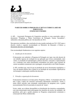 Associação Portuguesa de Linguística
Faculdade de Letras da Universidade do Porto
A/C Prof. João Veloso
Via Panorâmica, s/n
PT 4150-564 PORTO, Portugal
Fax ++351 22 609 16 10
Telef. ++351 22 607 72 00
E-mail: aplsecretariado2012@gmail.com

PARECER SOBRE O PROGRAMA E METAS CURRICULARES DE
PORTUGUÊS,
ENSINO SECUNDÁRIO
A APL – Associação Portuguesa de Linguística auscultou os seus associados sobre o
documento “Programa e Metas Curriculares de Português. Ensino Secundário”,
submetido a discussão pública até 2 de dezembro de 2013.
Dos pareceres recebidos e das conclusões de uma reunião realizada em 30.11.2013 para o
discutir, resulta a seguinte recomendação ao Ministério da Educação e Ciência: o
documento não deve ser homologado.
Esta recomendação fundamenta-se nos seguintes aspetos:
1. Justificação do documento:
O documento vem substituir o Programa de Português em vigor, mas não decorre de
um trabalho rigoroso de avaliação da sua aplicação que tivesse contemplado, entre
outros, os resultados de aprendizagens, práticas docentes, conceções e representações
ou o confronto com outros documentos orientadores nos países cujos sistemas de
ensino secundário comunicam com o português, em particular os da União Europeia.
A APL considera que, mais do que na produção de novos documentos reguladores, o
foco da atuação política deve centrar-se na satisfação de necessidades significativas
de formação e atualização científica dos docentes.

2. Filosofia e organização do documento:
O documento estrutura-se em duas partes: Programa e Metas. A articulação entre elas
não é clara e radica em conceitos curriculares dificilmente conciliáveis. Assim, é
muito difícil articular uma orientação centralizadora do programa com a gestão
necessariamente flexível associada ao conceito de „metas‟.
Existe, ainda, um evidente desequilíbrio na distribuição dos domínios contemplados,
com uma menorização muito preocupante dos domínios da escrita, da oralidade e da
gramática, pelo que a gestão proposta no Programa comprometerá seriamente a
consecução das Metas estabelecidas.

 