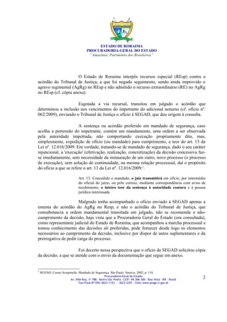 ESTADO DE RORAIMA
                                      PROCURADORIA-GERAL DO ESTADO
                                       “Amazônia: Patrimônio dos Brasileiros”




                     O Estado de Roraima interpôs recursos especial (REsp) contra o
acórdão do Tribunal de Justiça, a que foi negado seguimento, sendo ainda improvido o
agravo regimental (AgRg) no REsp e não admitido o recurso extraordinário (RE) no AgRg
no REsp (cf. cópia anexa).

                     Esgotada a via recursal, transitou em julgado o acórdão que
determinou a inclusão nos vencimentos do impetrante do adicional noturno (cf. ofício nº.
062/2009), enviando o Tribunal de Justiça o ofício à SEGAD, que deu origem à consulta.

                       A sentença ou acórdão proferido em mandado de segurança, caso
acolha a pretensão do impetrante, contém um mandamento, uma ordem a ser observada
pela autoridade impetrada, não comportando execução propriamente dita, mas,
simplesmente, expedição de ofício (ou mandado) para cumprimento, a teor do art. 13 da
Lei nº. 12.016/2009. Em verdade, tratando-se de mandado de segurança, dado o seu caráter
injuncional, a 'execução' (efetivação, realização, concretização) da decisão concessiva faz-
se imediatamente, sem necessidade da instauração de um outro, novo processo (o processo
de execução), sem solução de continuidade, na mesma relação processual, daí o propósito
do ofício a que se refere o art. 13 da Lei nº. 12.016/2009:1.

                                Art. 13. Concedido o mandado, o juiz transmitirá em ofício, por intermédio
                                do oficial do juízo, ou pelo correio, mediante correspondência com aviso de
                                recebimento, o inteiro teor da sentença à autoridade coatora e à pessoa
                                jurídica interessada.

                      Malgrado tenha acompanhado o ofício enviado à SEGAD apenas a
ementa do acórdão do AgRg no Resp, e não o acórdão do Tribunal de Justiça, que
consubstancia a ordem mandamental transitada em julgado, não se recomenda o não-
cumprimento da decisão, haja vista que a Procuradoria Geral do Estado (ora consultada),
como representante judicial do Estado de Roraima, que acompanhou a marcha processual e
tomou conhecimento das decisões ali proferidas, pode fornecer desde logo os elementos
necessários ao cumprimento da decisão, inclusive por dispor de autos suplementares e da
prerrogativa de pedir carga do processo.

                       Foi decerto nessa perspectiva que o ofício da SEGAD solicitou cópia
da decisão, a que se atende com o envio da documentação que segue em anexo.


1
    BUENO, Cassio Scarpinella. Mandado de Segurança. São Paulo: Saraiva, 2002, p. 118.
                                                      Procuradoria-Geral do Estado
                          Av. Ville Roy, nº 788 ∙ Bairro São Pedro ∙ CEP: 69.306-300 ∙ Boa Vista ∙ RR ∙ Brasil
                                                                                                                 2
                                 Fax/Fone:0**(95) 3623-1123 - 3623-2351 ∙ Sítio: www.proge.rr.gov.br
 